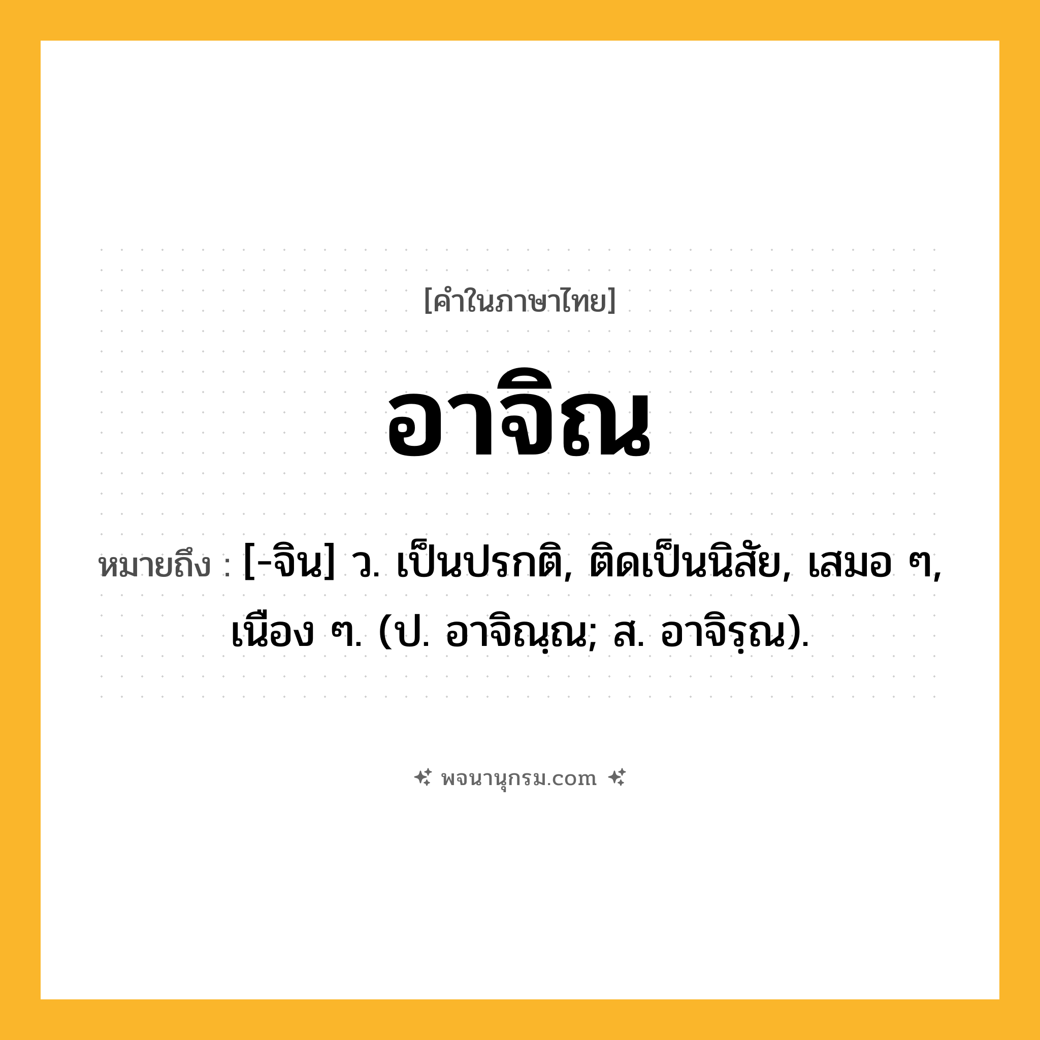 อาจิณ ความหมาย หมายถึงอะไร?, คำในภาษาไทย อาจิณ หมายถึง [-จิน] ว. เป็นปรกติ, ติดเป็นนิสัย, เสมอ ๆ, เนือง ๆ. (ป. อาจิณฺณ; ส. อาจิรฺณ).
