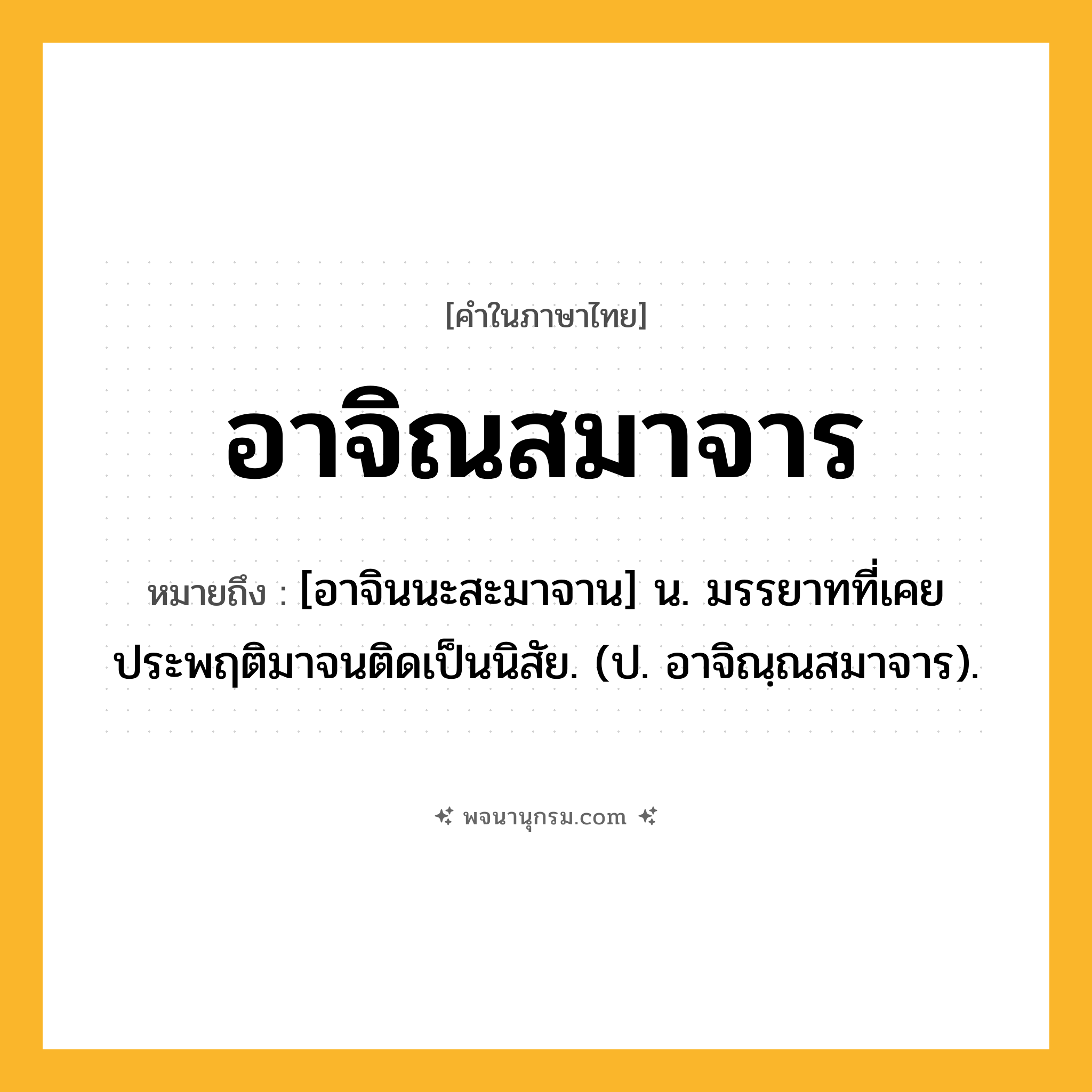 อาจิณสมาจาร ความหมาย หมายถึงอะไร?, คำในภาษาไทย อาจิณสมาจาร หมายถึง [อาจินนะสะมาจาน] น. มรรยาทที่เคยประพฤติมาจนติดเป็นนิสัย. (ป. อาจิณฺณสมาจาร).