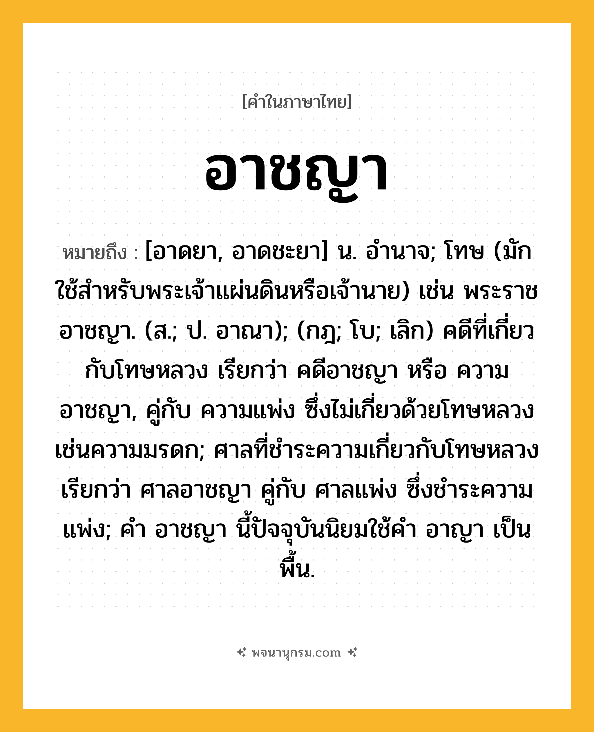 อาชญา ความหมาย หมายถึงอะไร?, คำในภาษาไทย อาชญา หมายถึง [อาดยา, อาดชะยา] น. อํานาจ; โทษ (มักใช้สําหรับพระเจ้าแผ่นดินหรือเจ้านาย) เช่น พระราชอาชญา. (ส.; ป. อาณา); (กฎ; โบ; เลิก) คดีที่เกี่ยวกับโทษหลวง เรียกว่า คดีอาชญา หรือ ความอาชญา, คู่กับ ความแพ่ง ซึ่งไม่เกี่ยวด้วยโทษหลวง เช่นความมรดก; ศาลที่ชําระความเกี่ยวกับโทษหลวง เรียกว่า ศาลอาชญา คู่กับ ศาลแพ่ง ซึ่งชําระความแพ่ง; คํา อาชญา นี้ปัจจุบันนิยมใช้คํา อาญา เป็นพื้น.