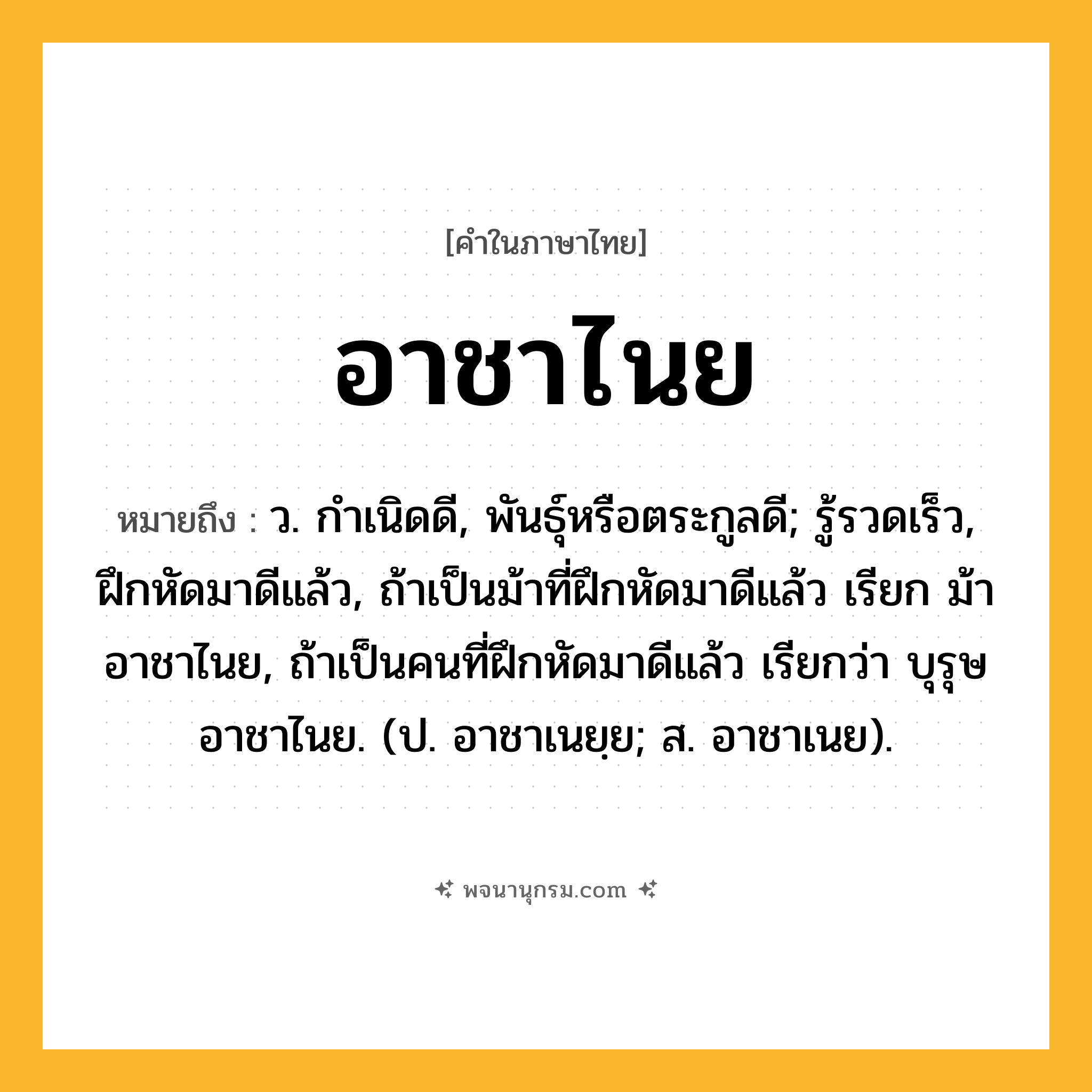อาชาไนย ความหมาย หมายถึงอะไร?, คำในภาษาไทย อาชาไนย หมายถึง ว. กําเนิดดี, พันธุ์หรือตระกูลดี; รู้รวดเร็ว, ฝึกหัดมาดีแล้ว, ถ้าเป็นม้าที่ฝึกหัดมาดีแล้ว เรียก ม้าอาชาไนย, ถ้าเป็นคนที่ฝึกหัดมาดีแล้ว เรียกว่า บุรุษอาชาไนย. (ป. อาชาเนยฺย; ส. อาชาเนย).