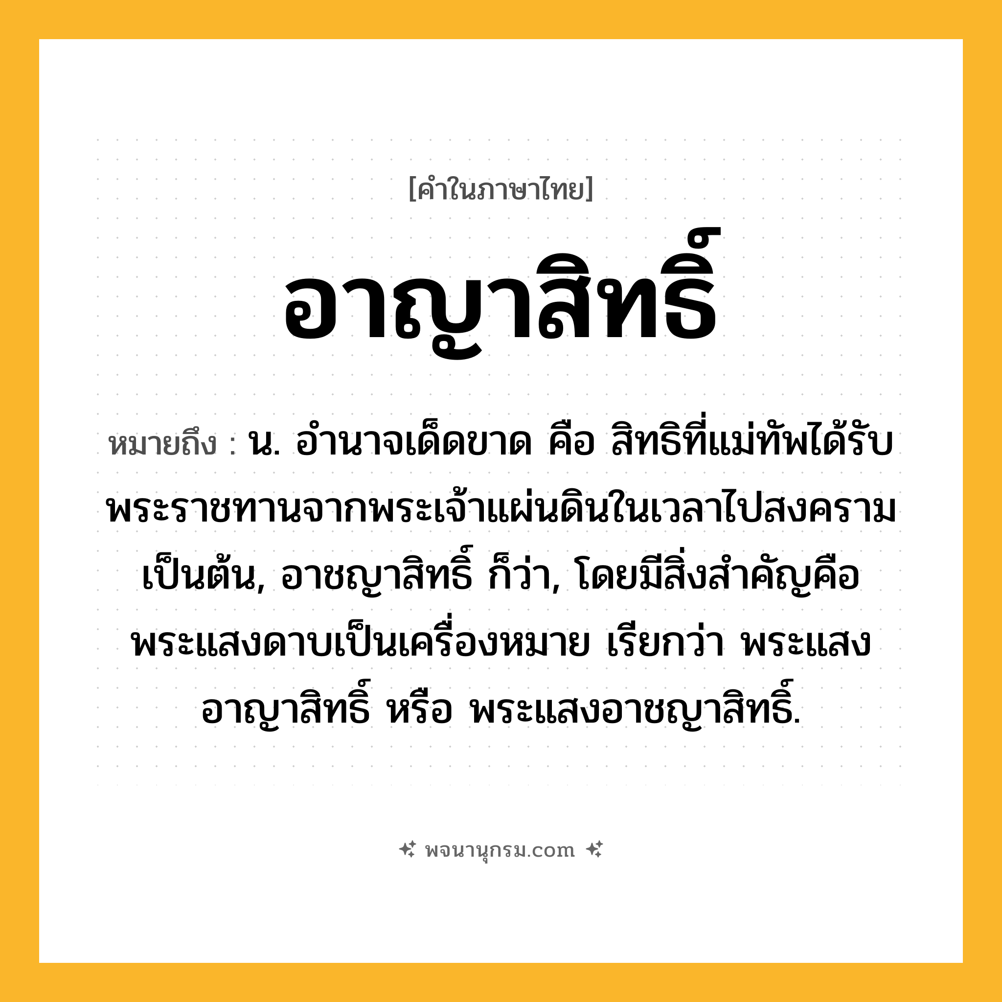 อาญาสิทธิ์ ความหมาย หมายถึงอะไร?, คำในภาษาไทย อาญาสิทธิ์ หมายถึง น. อํานาจเด็ดขาด คือ สิทธิที่แม่ทัพได้รับพระราชทานจากพระเจ้าแผ่นดินในเวลาไปสงครามเป็นต้น, อาชญาสิทธิ์ ก็ว่า, โดยมีสิ่งสําคัญคือพระแสงดาบเป็นเครื่องหมาย เรียกว่า พระแสงอาญาสิทธิ์ หรือ พระแสงอาชญาสิทธิ์.