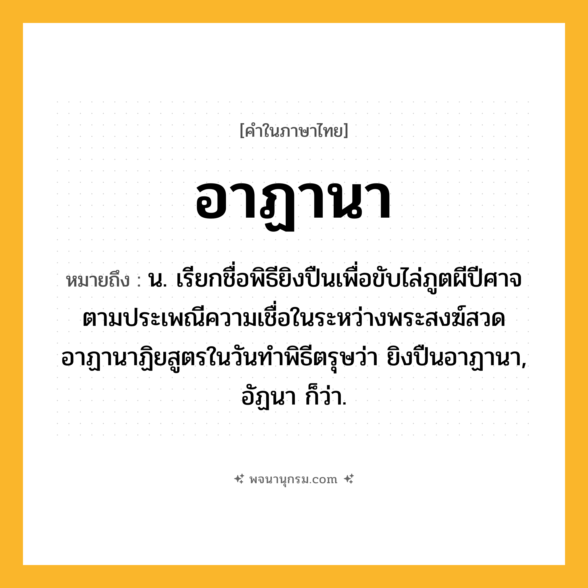 อาฏานา ความหมาย หมายถึงอะไร?, คำในภาษาไทย อาฏานา หมายถึง น. เรียกชื่อพิธียิงปืนเพื่อขับไล่ภูตผีปีศาจตามประเพณีความเชื่อในระหว่างพระสงฆ์สวดอาฏานาฏิยสูตรในวันทําพิธีตรุษว่า ยิงปืนอาฏานา, อัฏนา ก็ว่า.