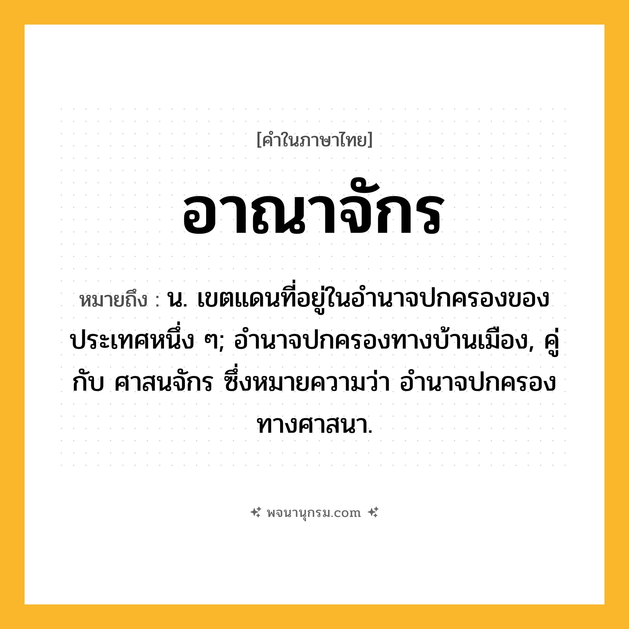 อาณาจักร ความหมาย หมายถึงอะไร?, คำในภาษาไทย อาณาจักร หมายถึง น. เขตแดนที่อยู่ในอํานาจปกครองของประเทศหนึ่ง ๆ; อํานาจปกครองทางบ้านเมือง, คู่กับ ศาสนจักร ซึ่งหมายความว่า อํานาจปกครองทางศาสนา.