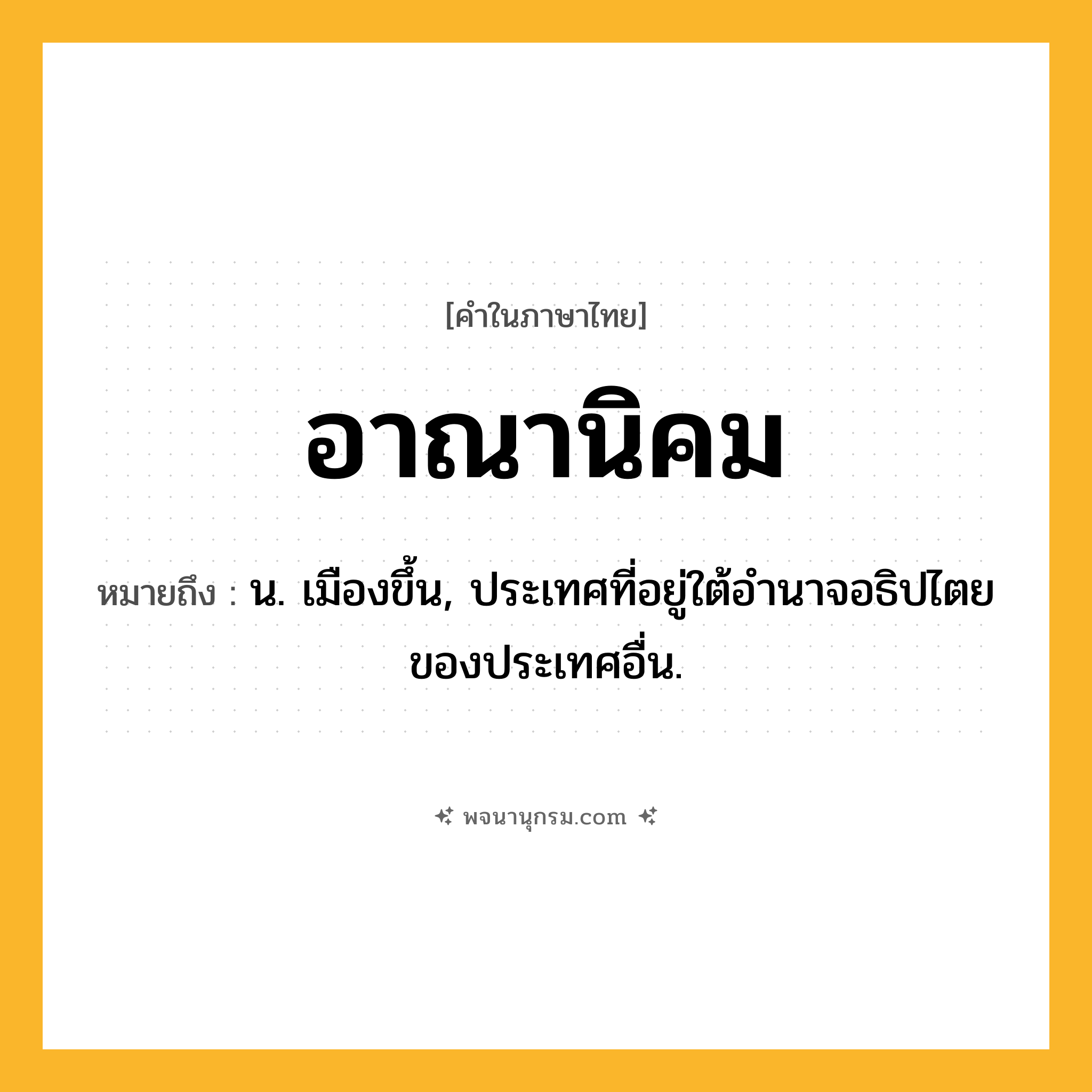 อาณานิคม ความหมาย หมายถึงอะไร?, คำในภาษาไทย อาณานิคม หมายถึง น. เมืองขึ้น, ประเทศที่อยู่ใต้อํานาจอธิปไตยของประเทศอื่น.