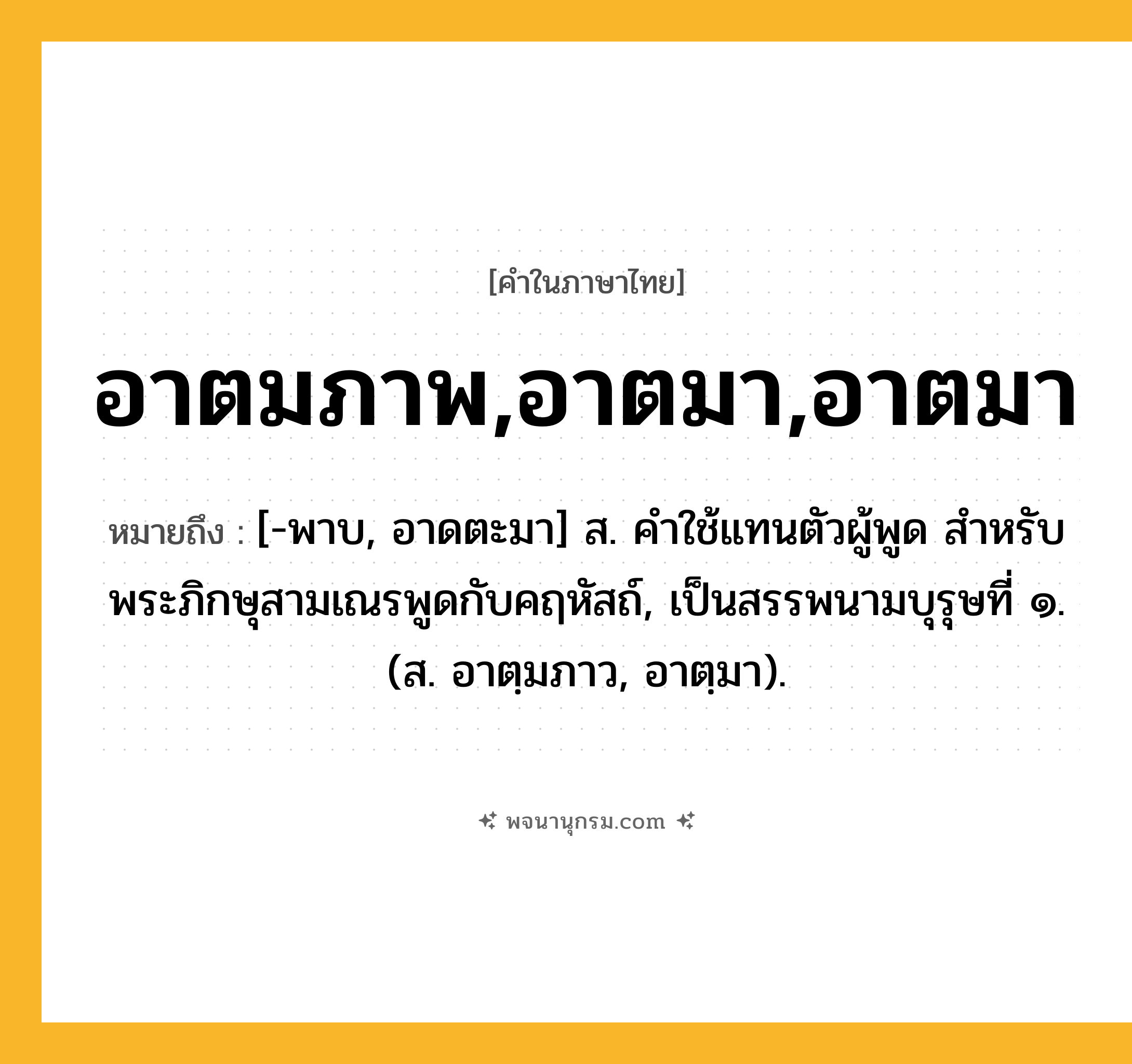 อาตมภาพ,อาตมา,อาตมา ความหมาย หมายถึงอะไร?, คำในภาษาไทย อาตมภาพ,อาตมา,อาตมา หมายถึง [-พาบ, อาดตะมา] ส. คําใช้แทนตัวผู้พูด สําหรับพระภิกษุสามเณรพูดกับคฤหัสถ์, เป็นสรรพนามบุรุษที่ ๑. (ส. อาตฺมภาว, อาตฺมา).