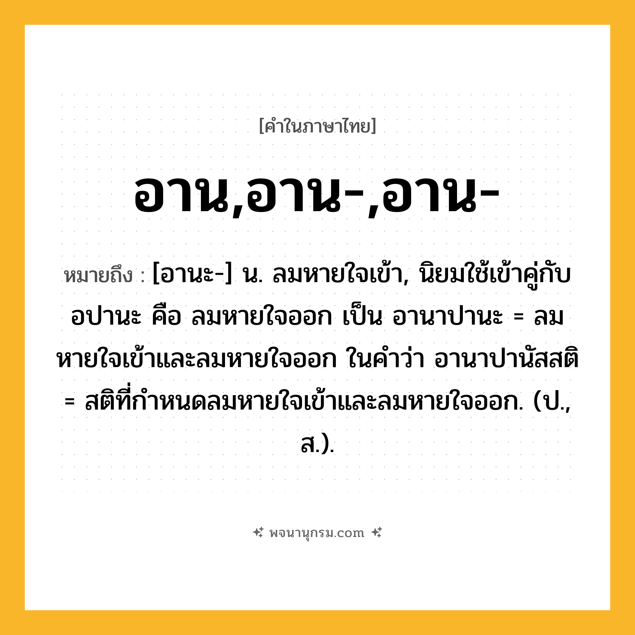 อาน,อาน-,อาน- ความหมาย หมายถึงอะไร?, คำในภาษาไทย อาน,อาน-,อาน- หมายถึง [อานะ-] น. ลมหายใจเข้า, นิยมใช้เข้าคู่กับ อปานะ คือ ลมหายใจออก เป็น อานาปานะ = ลมหายใจเข้าและลมหายใจออก ในคําว่า อานาปานัสสติ = สติที่กําหนดลมหายใจเข้าและลมหายใจออก. (ป., ส.).