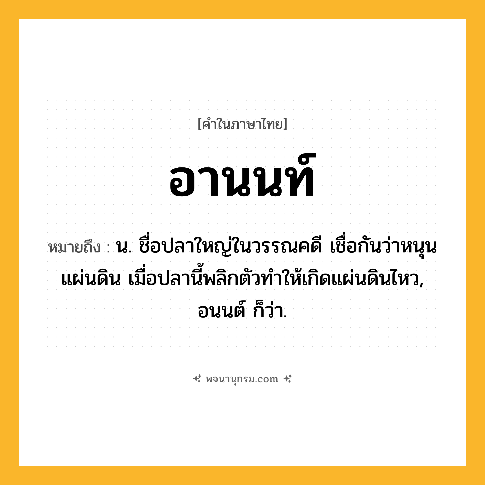 อานนท์ ความหมาย หมายถึงอะไร?, คำในภาษาไทย อานนท์ หมายถึง น. ชื่อปลาใหญ่ในวรรณคดี เชื่อกันว่าหนุนแผ่นดิน เมื่อปลานี้พลิกตัวทำให้เกิดแผ่นดินไหว, อนนต์ ก็ว่า.