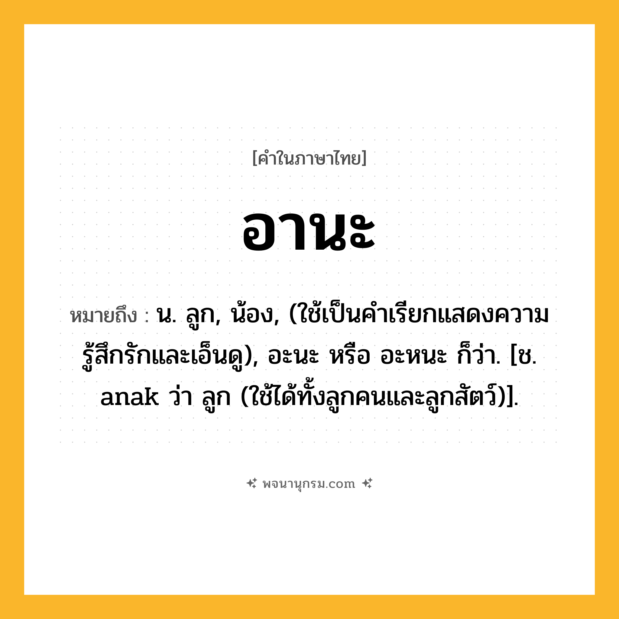 อานะ ความหมาย หมายถึงอะไร?, คำในภาษาไทย อานะ หมายถึง น. ลูก, น้อง, (ใช้เป็นคำเรียกแสดงความรู้สึกรักและเอ็นดู), อะนะ หรือ อะหนะ ก็ว่า. [ช. anak ว่า ลูก (ใช้ได้ทั้งลูกคนและลูกสัตว์)].