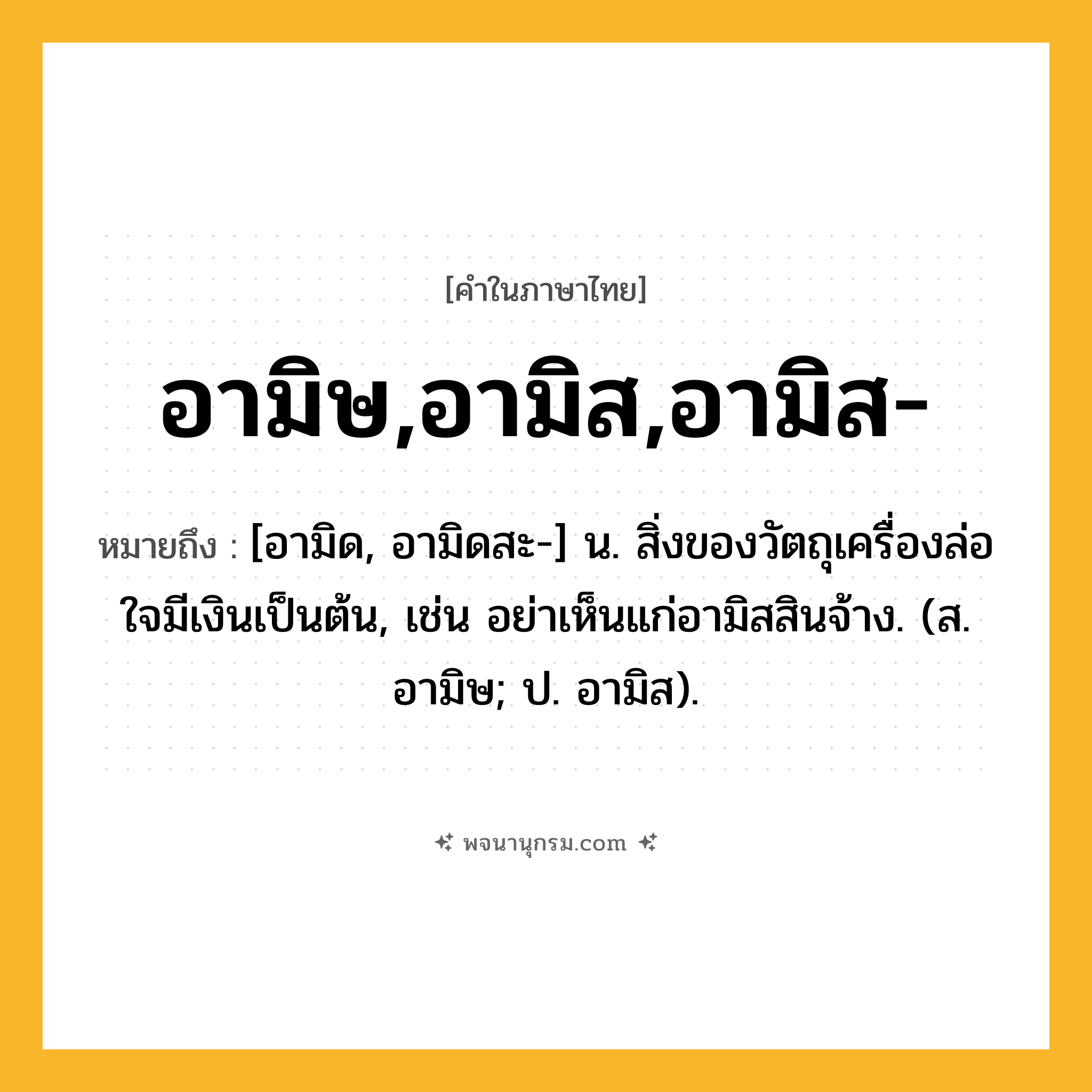 อามิษ,อามิส,อามิส- ความหมาย หมายถึงอะไร?, คำในภาษาไทย อามิษ,อามิส,อามิส- หมายถึง [อามิด, อามิดสะ-] น. สิ่งของวัตถุเครื่องล่อใจมีเงินเป็นต้น, เช่น อย่าเห็นแก่อามิสสินจ้าง. (ส. อามิษ; ป. อามิส).