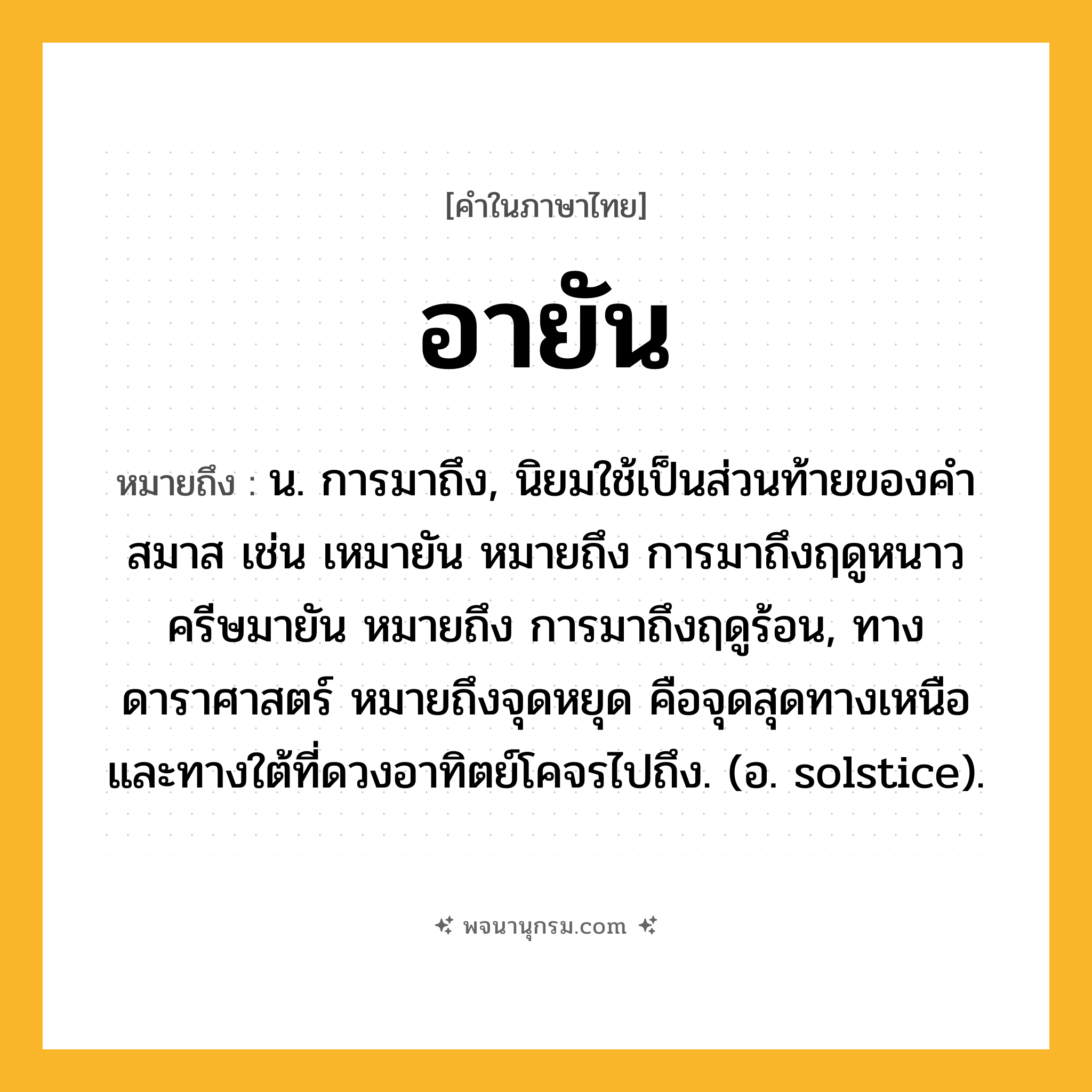 อายัน ความหมาย หมายถึงอะไร?, คำในภาษาไทย อายัน หมายถึง น. การมาถึง, นิยมใช้เป็นส่วนท้ายของคำสมาส เช่น เหมายัน หมายถึง การมาถึงฤดูหนาว ครีษมายัน หมายถึง การมาถึงฤดูร้อน, ทางดาราศาสตร์ หมายถึงจุดหยุด คือจุดสุดทางเหนือและทางใต้ที่ดวงอาทิตย์โคจรไปถึง. (อ. solstice).
