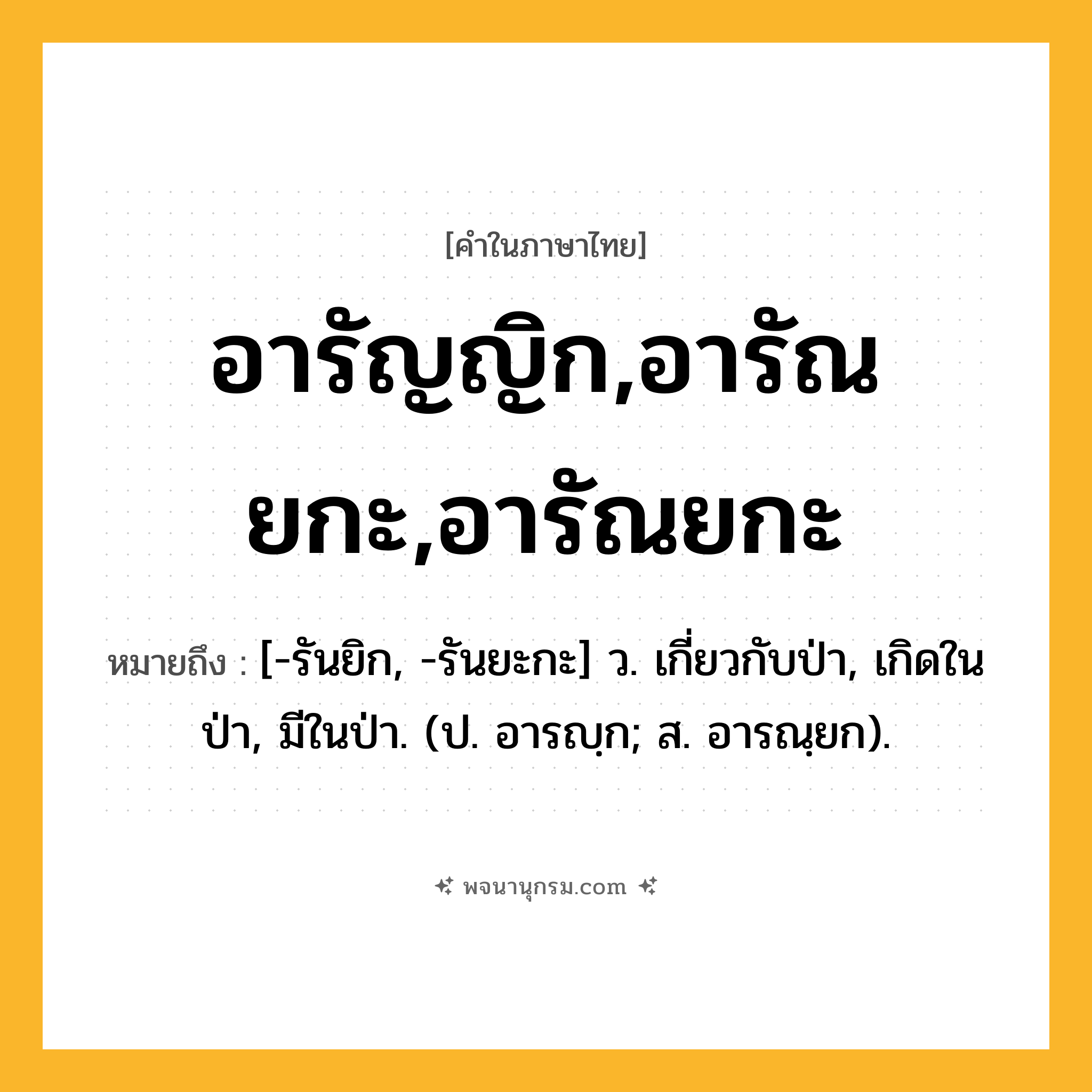 อารัญญิก,อารัณยกะ,อารัณยกะ ความหมาย หมายถึงอะไร?, คำในภาษาไทย อารัญญิก,อารัณยกะ,อารัณยกะ หมายถึง [-รันยิก, -รันยะกะ] ว. เกี่ยวกับป่า, เกิดในป่า, มีในป่า. (ป. อารญฺก; ส. อารณฺยก).