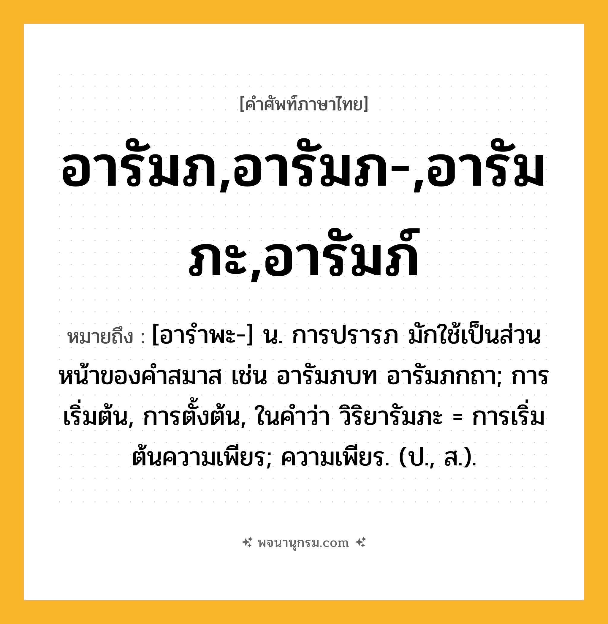 อารัมภ,อารัมภ-,อารัมภะ,อารัมภ์ ความหมาย หมายถึงอะไร?, คำในภาษาไทย อารัมภ,อารัมภ-,อารัมภะ,อารัมภ์ หมายถึง [อารำพะ-] น. การปรารภ มักใช้เป็นส่วนหน้าของคำสมาส เช่น อารัมภบท อารัมภกถา; การเริ่มต้น, การตั้งต้น, ในคำว่า วิริยารัมภะ = การเริ่มต้นความเพียร; ความเพียร. (ป., ส.).