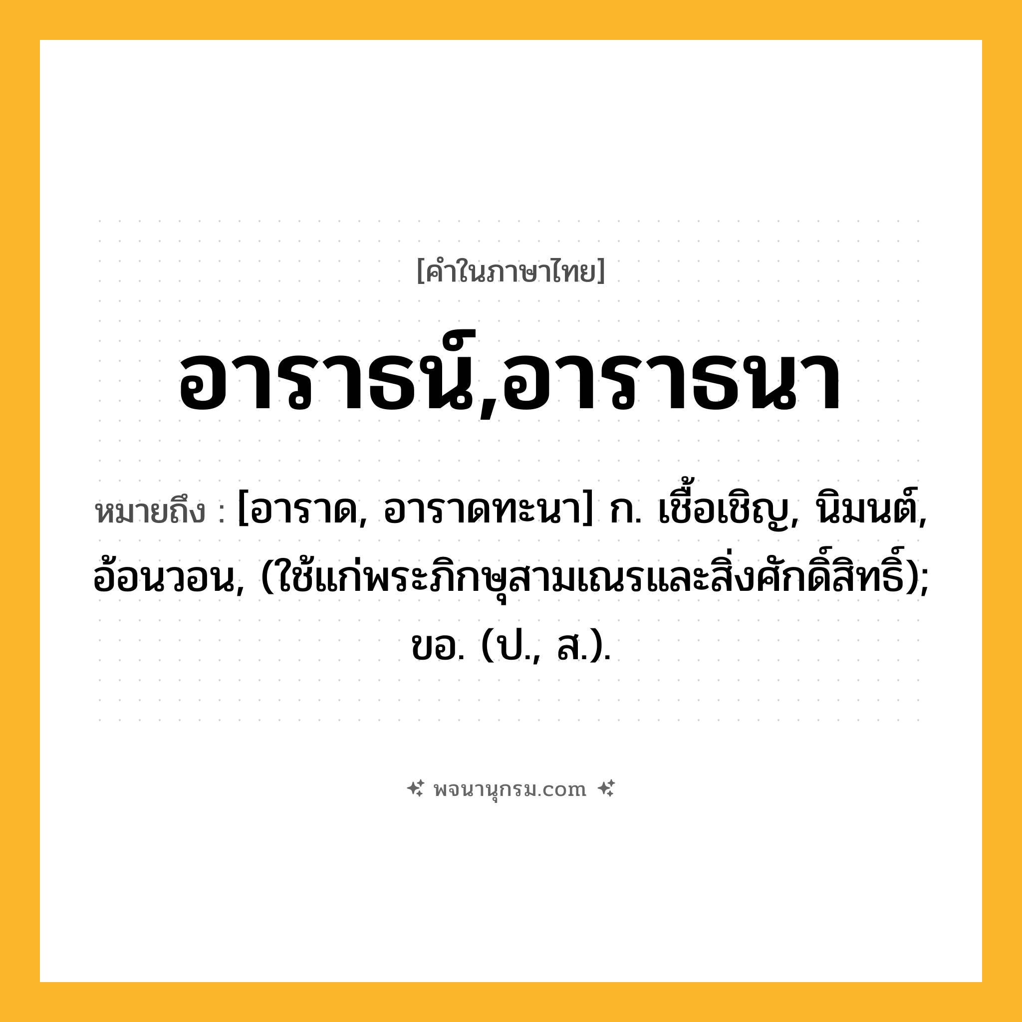 อาราธน์,อาราธนา ความหมาย หมายถึงอะไร?, คำในภาษาไทย อาราธน์,อาราธนา หมายถึง [อาราด, อาราดทะนา] ก. เชื้อเชิญ, นิมนต์, อ้อนวอน, (ใช้แก่พระภิกษุสามเณรและสิ่งศักดิ์สิทธิ์); ขอ. (ป., ส.).