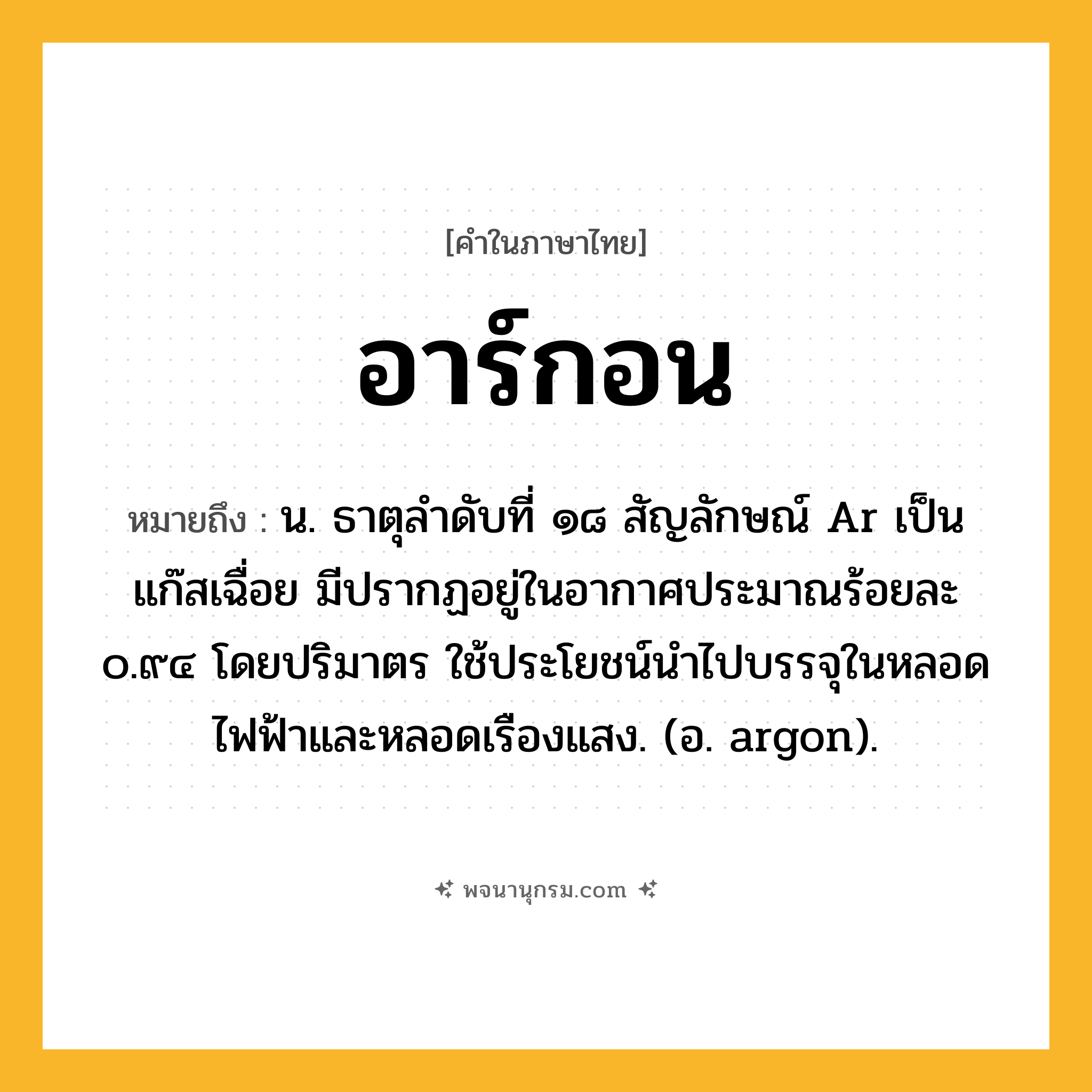 อาร์กอน ความหมาย หมายถึงอะไร?, คำในภาษาไทย อาร์กอน หมายถึง น. ธาตุลําดับที่ ๑๘ สัญลักษณ์ Ar เป็นแก๊สเฉื่อย มีปรากฏอยู่ในอากาศประมาณร้อยละ ๐.๙๔ โดยปริมาตร ใช้ประโยชน์นําไปบรรจุในหลอดไฟฟ้าและหลอดเรืองแสง. (อ. argon).
