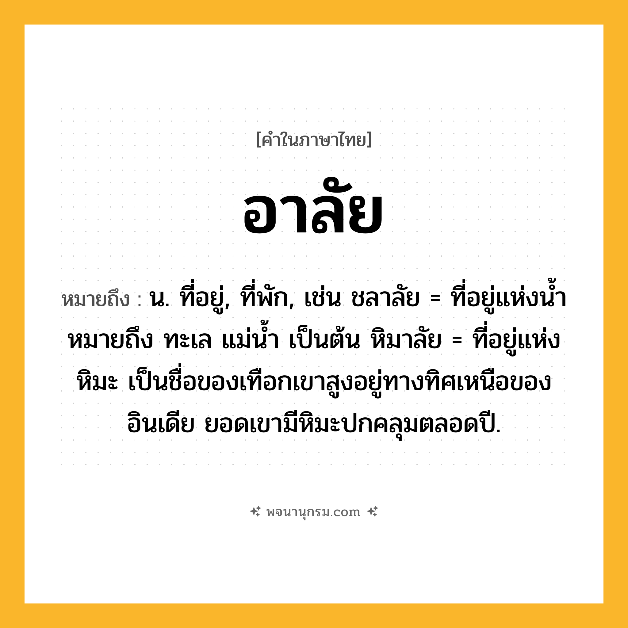 อาลัย ความหมาย หมายถึงอะไร?, คำในภาษาไทย อาลัย หมายถึง น. ที่อยู่, ที่พัก, เช่น ชลาลัย = ที่อยู่แห่งนํ้า หมายถึง ทะเล แม่น้ำ เป็นต้น หิมาลัย = ที่อยู่แห่งหิมะ เป็นชื่อของเทือกเขาสูงอยู่ทางทิศเหนือของอินเดีย ยอดเขามีหิมะปกคลุมตลอดปี.