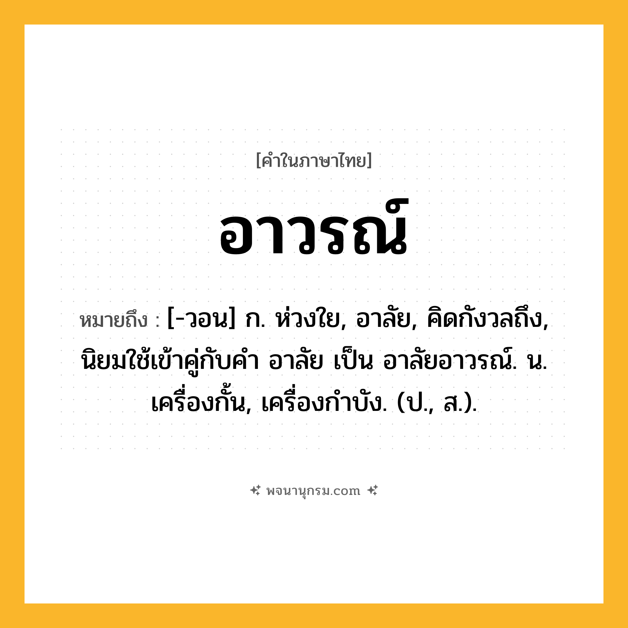 อาวรณ์ ความหมาย หมายถึงอะไร?, คำในภาษาไทย อาวรณ์ หมายถึง [-วอน] ก. ห่วงใย, อาลัย, คิดกังวลถึง, นิยมใช้เข้าคู่กับคำ อาลัย เป็น อาลัยอาวรณ์. น. เครื่องกั้น, เครื่องกําบัง. (ป., ส.).