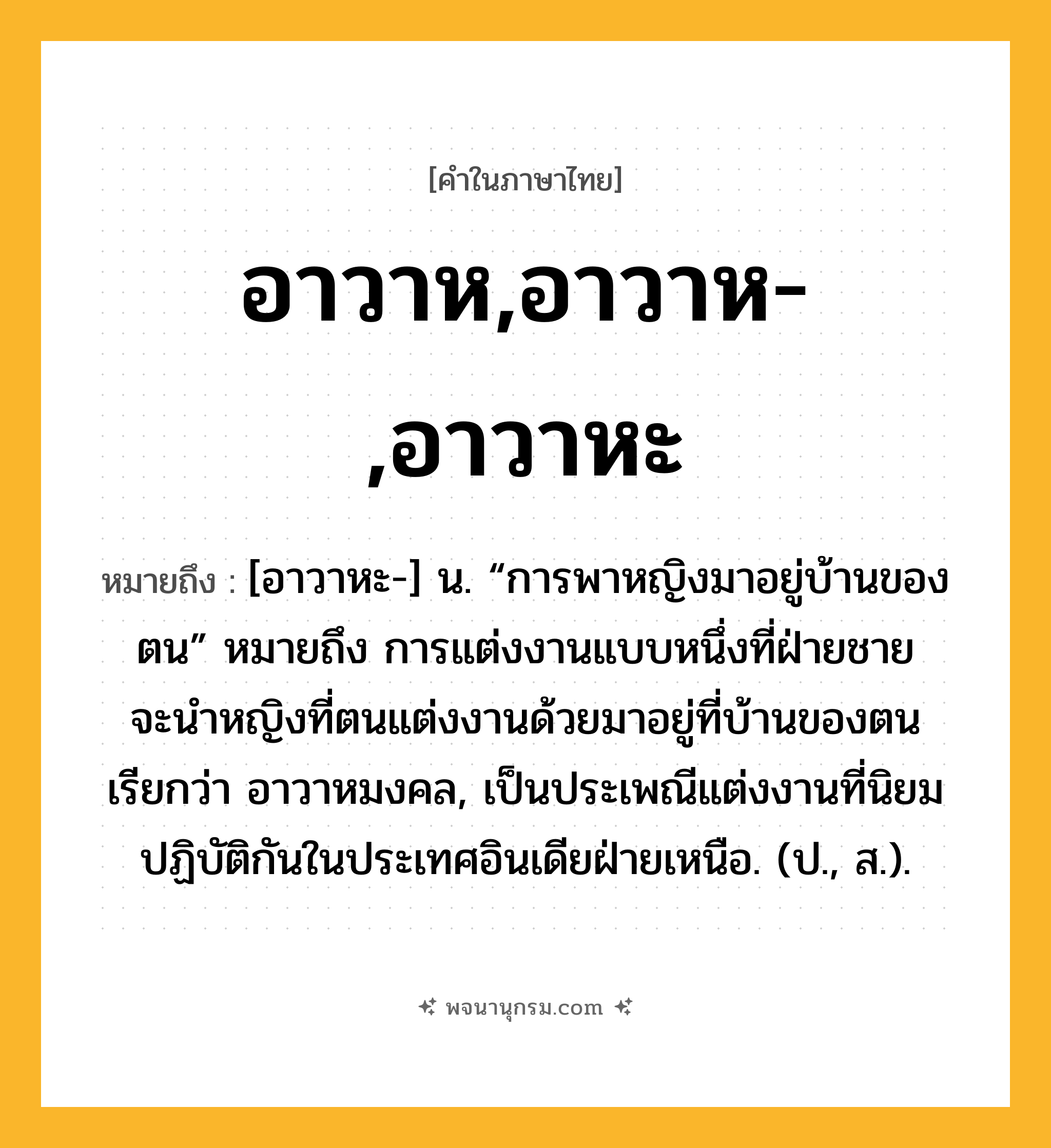 อาวาห,อาวาห-,อาวาหะ ความหมาย หมายถึงอะไร?, คำในภาษาไทย อาวาห,อาวาห-,อาวาหะ หมายถึง [อาวาหะ-] น. “การพาหญิงมาอยู่บ้านของตน” หมายถึง การแต่งงานแบบหนึ่งที่ฝ่ายชายจะนําหญิงที่ตนแต่งงานด้วยมาอยู่ที่บ้านของตน เรียกว่า อาวาหมงคล, เป็นประเพณีแต่งงานที่นิยมปฏิบัติกันในประเทศอินเดียฝ่ายเหนือ. (ป., ส.).