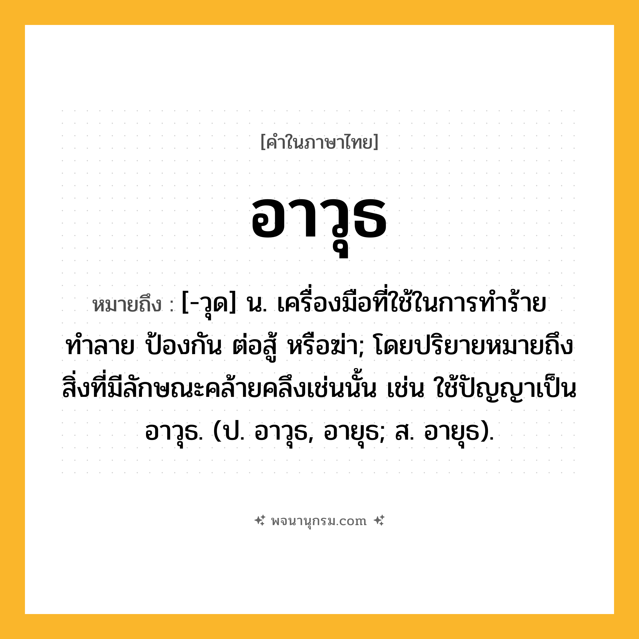 อาวุธ ความหมาย หมายถึงอะไร?, คำในภาษาไทย อาวุธ หมายถึง [-วุด] น. เครื่องมือที่ใช้ในการทำร้าย ทำลาย ป้องกัน ต่อสู้ หรือฆ่า; โดยปริยายหมายถึงสิ่งที่มีลักษณะคล้ายคลึงเช่นนั้น เช่น ใช้ปัญญาเป็นอาวุธ. (ป. อาวุธ, อายุธ; ส. อายุธ).