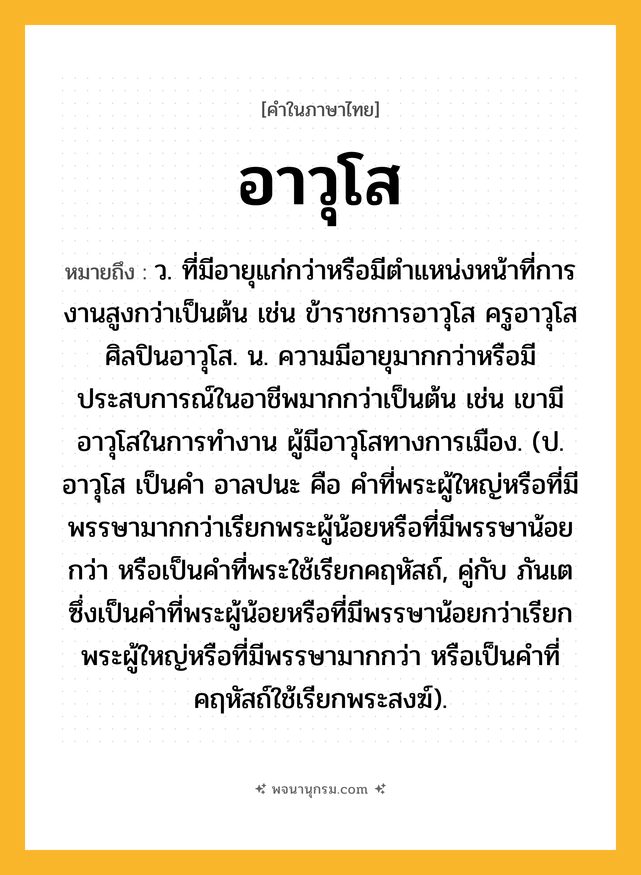 อาวุโส ความหมาย หมายถึงอะไร?, คำในภาษาไทย อาวุโส หมายถึง ว. ที่มีอายุแก่กว่าหรือมีตำแหน่งหน้าที่การงานสูงกว่าเป็นต้น เช่น ข้าราชการอาวุโส ครูอาวุโส ศิลปินอาวุโส. น. ความมีอายุมากกว่าหรือมีประสบการณ์ในอาชีพมากกว่าเป็นต้น เช่น เขามีอาวุโสในการทำงาน ผู้มีอาวุโสทางการเมือง. (ป. อาวุโส เป็นคํา อาลปนะ คือ คําที่พระผู้ใหญ่หรือที่มีพรรษามากกว่าเรียกพระผู้น้อยหรือที่มีพรรษาน้อยกว่า หรือเป็นคำที่พระใช้เรียกคฤหัสถ์, คู่กับ ภันเต ซึ่งเป็นคําที่พระผู้น้อยหรือที่มีพรรษาน้อยกว่าเรียกพระผู้ใหญ่หรือที่มีพรรษามากกว่า หรือเป็นคำที่คฤหัสถ์ใช้เรียกพระสงฆ์).