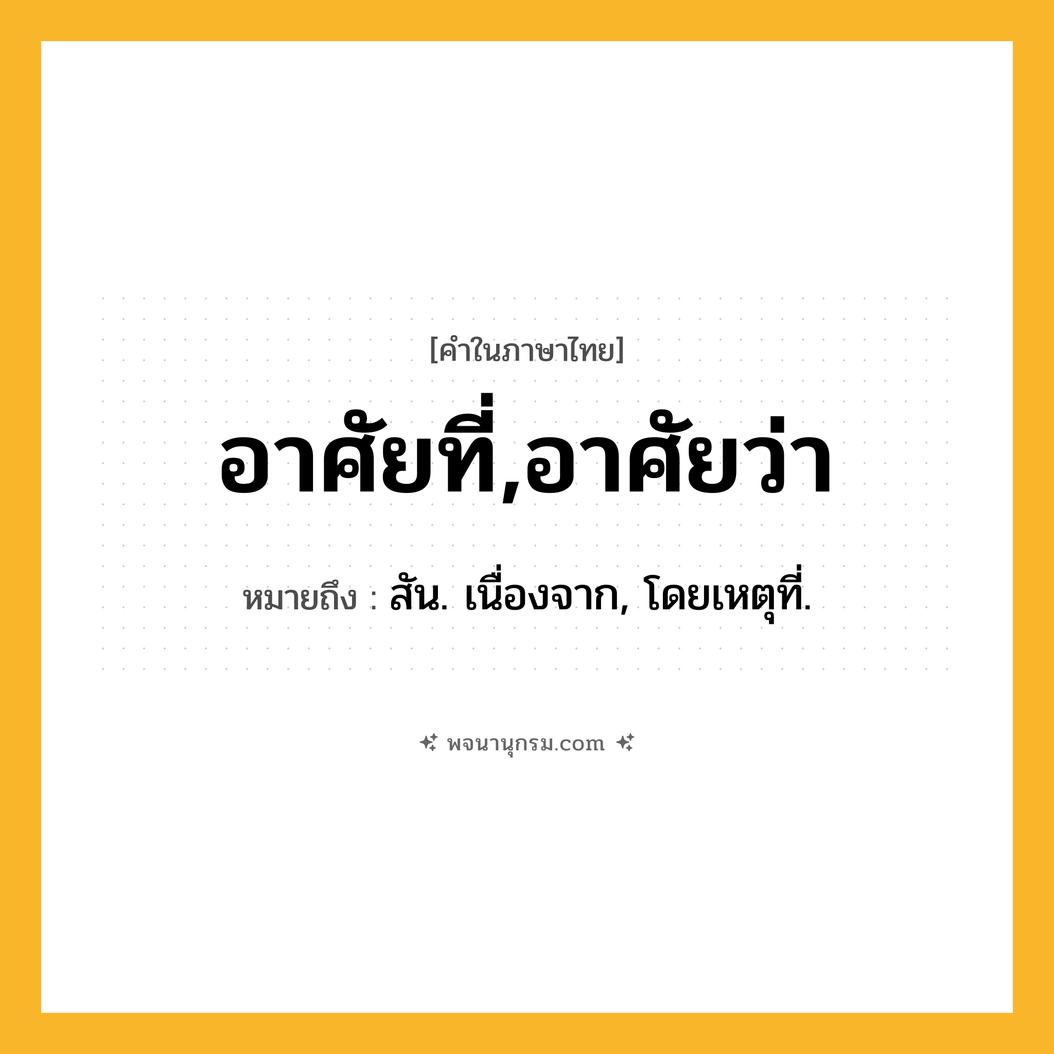 อาศัยที่,อาศัยว่า ความหมาย หมายถึงอะไร?, คำในภาษาไทย อาศัยที่,อาศัยว่า หมายถึง สัน. เนื่องจาก, โดยเหตุที่.