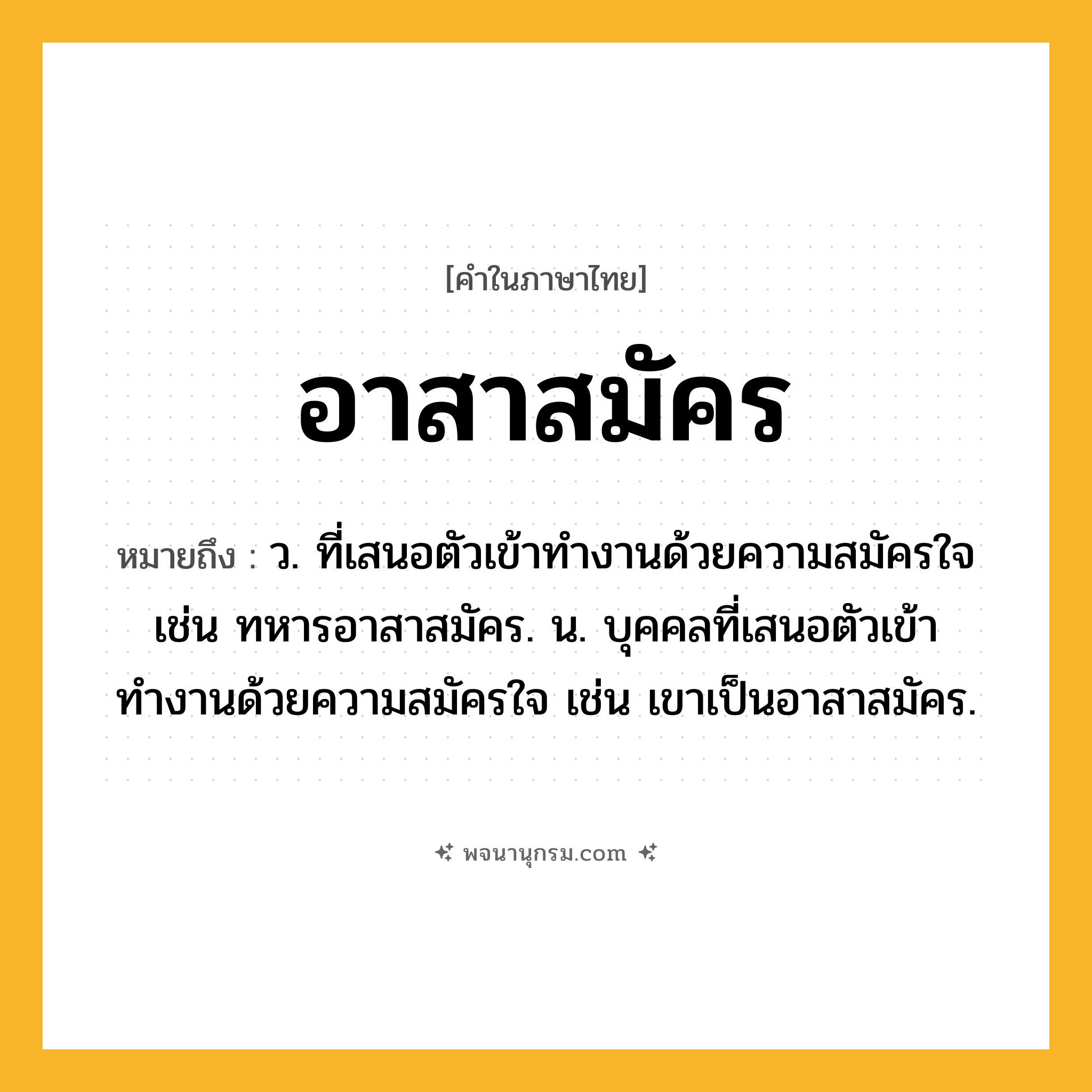 อาสาสมัคร ความหมาย หมายถึงอะไร?, คำในภาษาไทย อาสาสมัคร หมายถึง ว. ที่เสนอตัวเข้าทำงานด้วยความสมัครใจ เช่น ทหารอาสาสมัคร. น. บุคคลที่เสนอตัวเข้าทำงานด้วยความสมัครใจ เช่น เขาเป็นอาสาสมัคร.