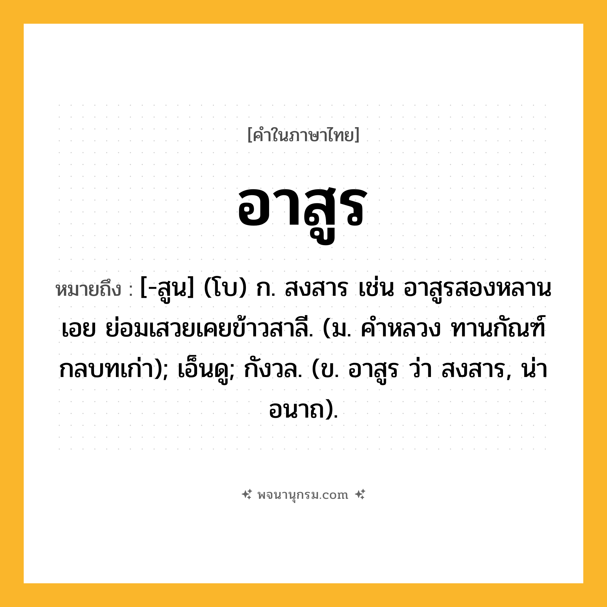 อาสูร ความหมาย หมายถึงอะไร?, คำในภาษาไทย อาสูร หมายถึง [-สูน] (โบ) ก. สงสาร เช่น อาสูรสองหลานเอย ย่อมเสวยเคยข้าวสาลี. (ม. คำหลวง ทานกัณฑ์ กลบทเก่า); เอ็นดู; กังวล. (ข. อาสูร ว่า สงสาร, น่าอนาถ).