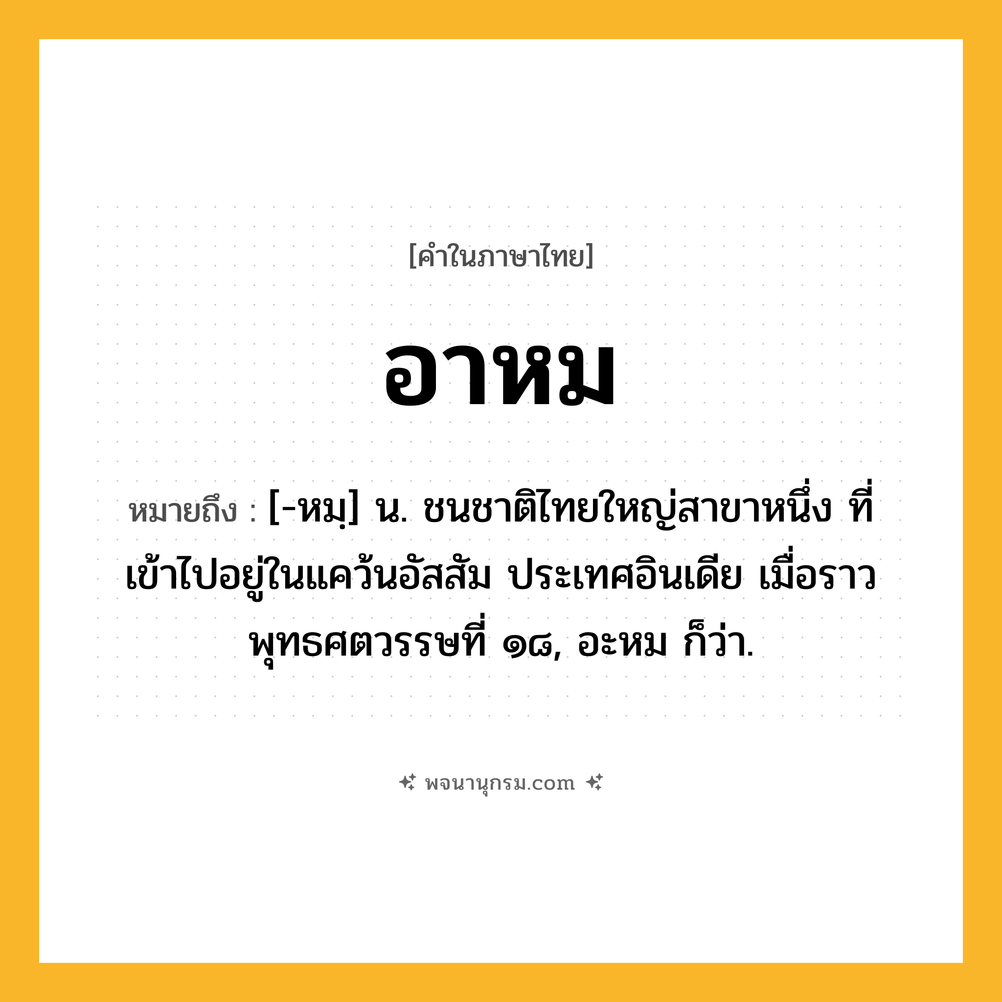 อาหม ความหมาย หมายถึงอะไร?, คำในภาษาไทย อาหม หมายถึง [-หมฺ] น. ชนชาติไทยใหญ่สาขาหนึ่ง ที่เข้าไปอยู่ในแคว้นอัสสัม ประเทศอินเดีย เมื่อราวพุทธศตวรรษที่ ๑๘, อะหม ก็ว่า.
