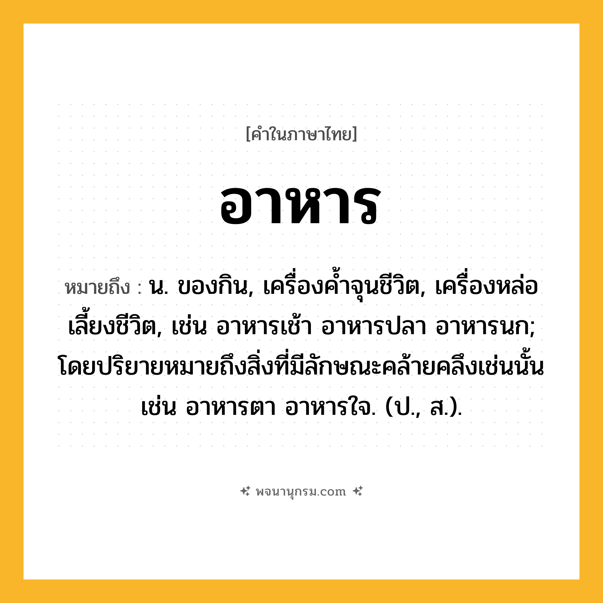 อาหาร ความหมาย หมายถึงอะไร?, คำในภาษาไทย อาหาร หมายถึง น. ของกิน, เครื่องคํ้าจุนชีวิต, เครื่องหล่อเลี้ยงชีวิต, เช่น อาหารเช้า อาหารปลา อาหารนก; โดยปริยายหมายถึงสิ่งที่มีลักษณะคล้ายคลึงเช่นนั้น เช่น อาหารตา อาหารใจ. (ป., ส.).