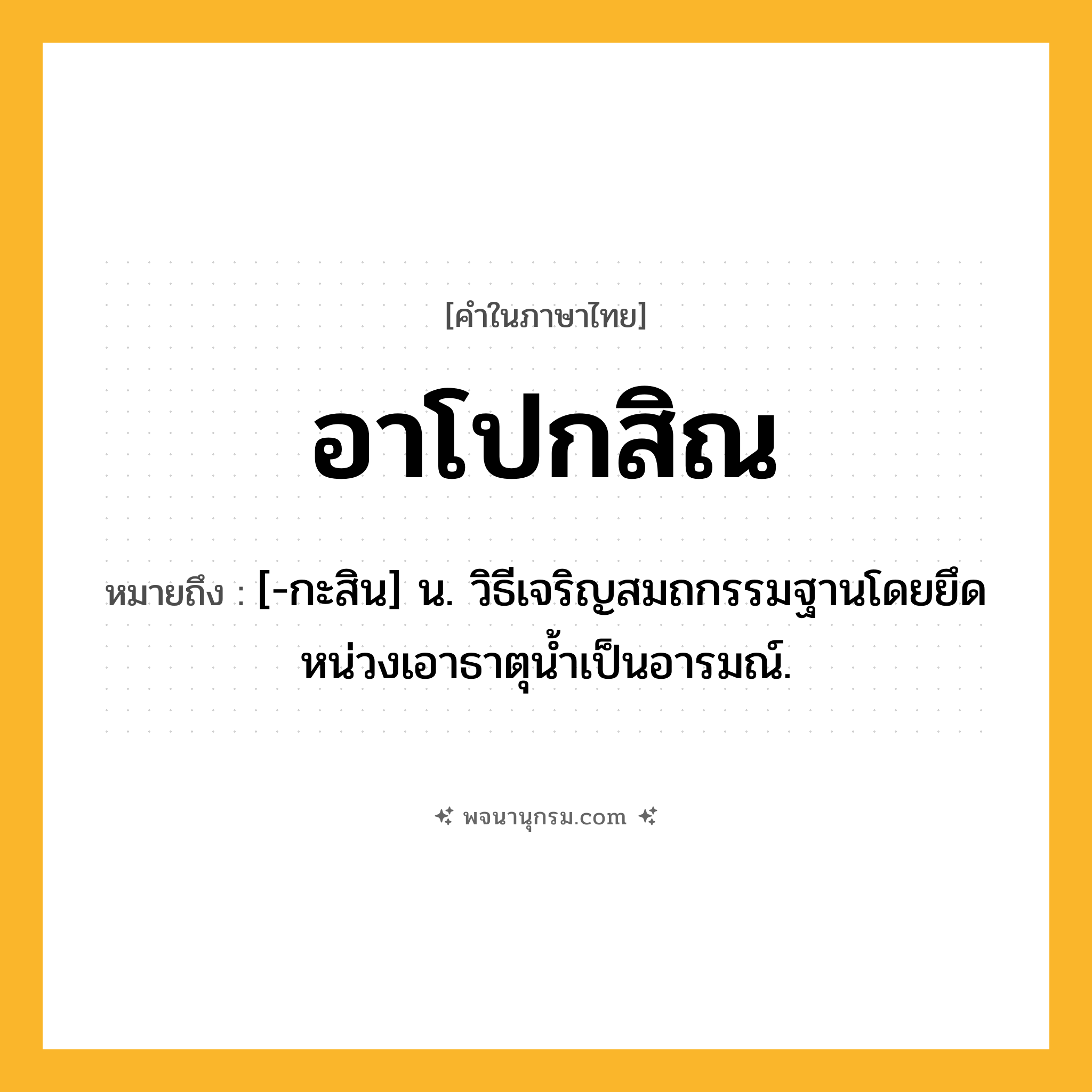 อาโปกสิณ ความหมาย หมายถึงอะไร?, คำในภาษาไทย อาโปกสิณ หมายถึง [-กะสิน] น. วิธีเจริญสมถกรรมฐานโดยยึดหน่วงเอาธาตุนํ้าเป็นอารมณ์.