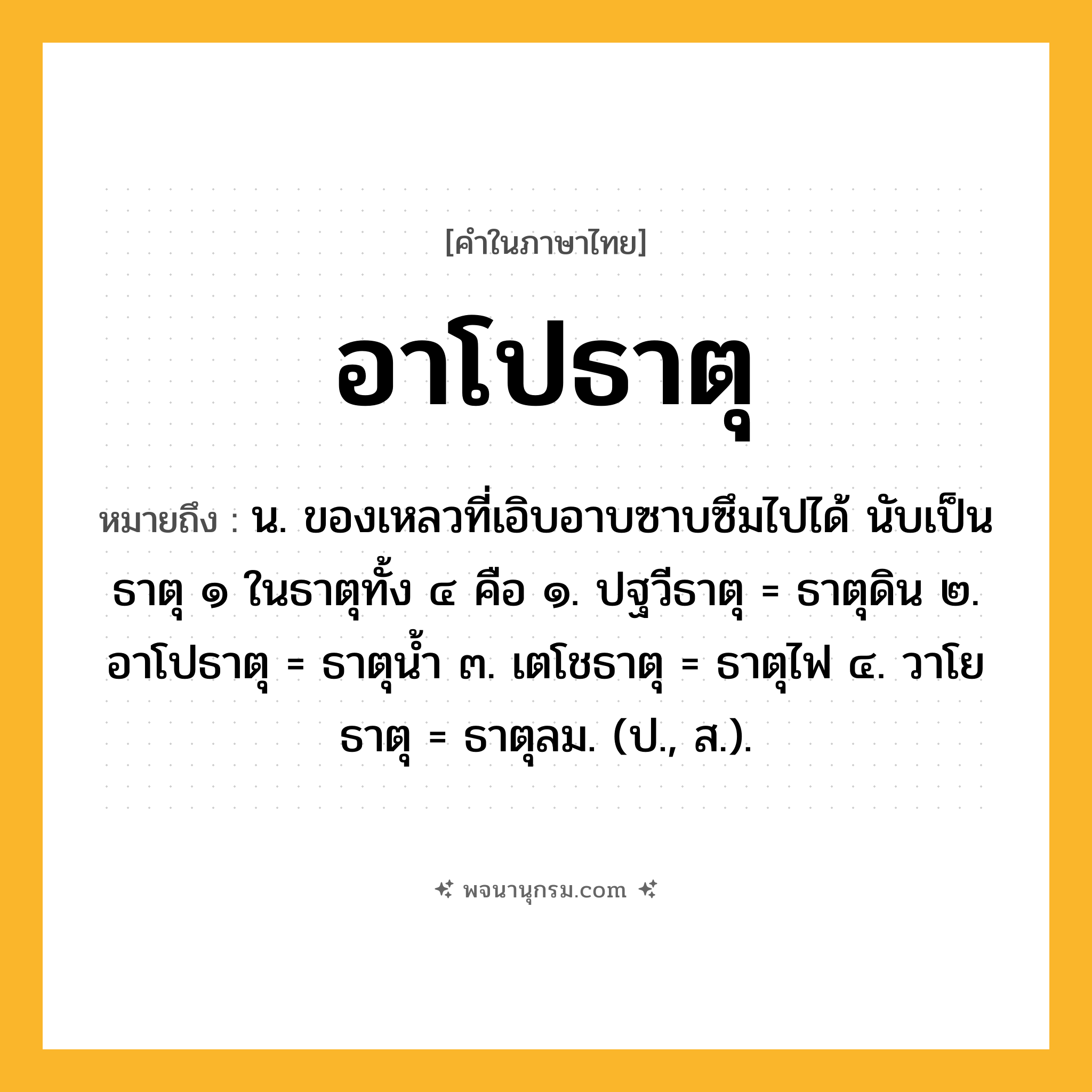 อาโปธาตุ ความหมาย หมายถึงอะไร?, คำในภาษาไทย อาโปธาตุ หมายถึง น. ของเหลวที่เอิบอาบซาบซึมไปได้ นับเป็นธาตุ ๑ ในธาตุทั้ง ๔ คือ ๑. ปฐวีธาตุ = ธาตุดิน ๒. อาโปธาตุ = ธาตุนํ้า ๓. เตโชธาตุ = ธาตุไฟ ๔. วาโยธาตุ = ธาตุลม. (ป., ส.).