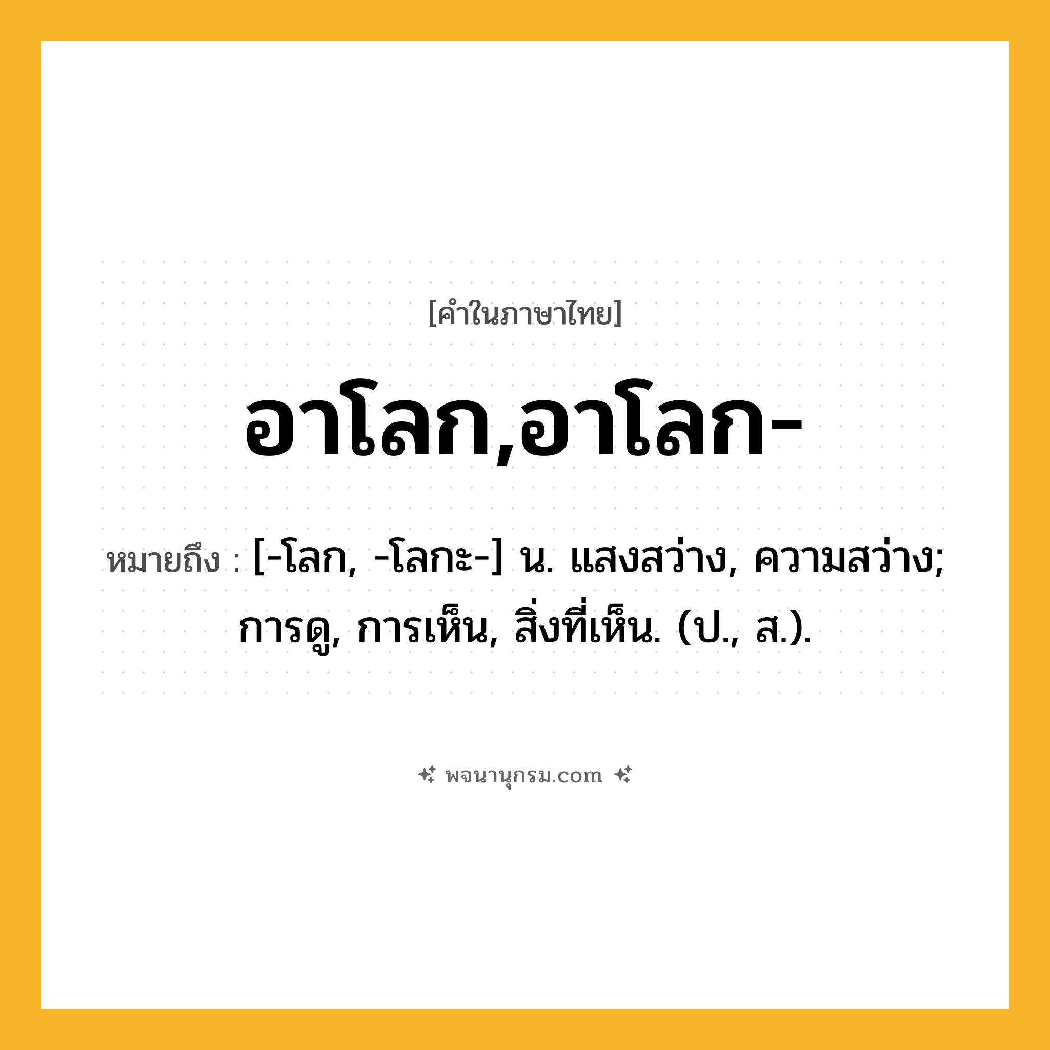 อาโลก,อาโลก- ความหมาย หมายถึงอะไร?, คำในภาษาไทย อาโลก,อาโลก- หมายถึง [-โลก, -โลกะ-] น. แสงสว่าง, ความสว่าง; การดู, การเห็น, สิ่งที่เห็น. (ป., ส.).