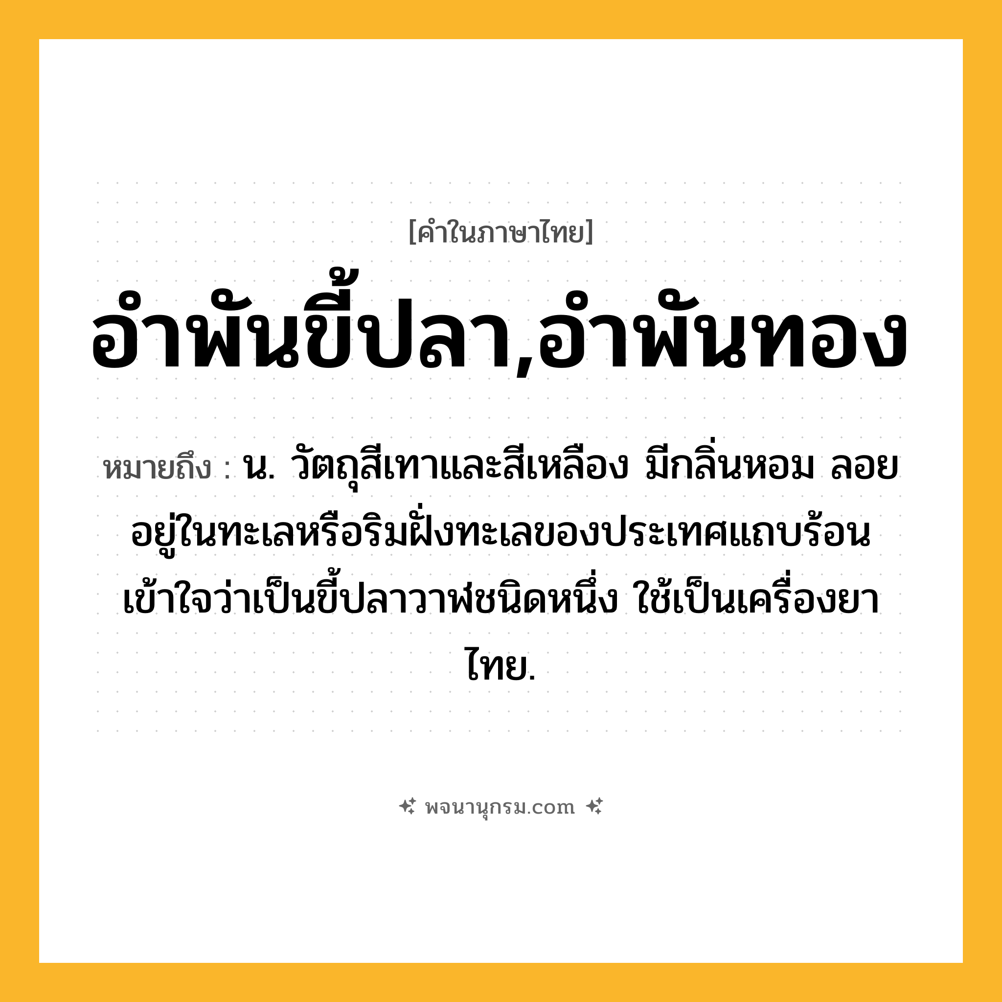 อำพันขี้ปลา,อำพันทอง ความหมาย หมายถึงอะไร?, คำในภาษาไทย อำพันขี้ปลา,อำพันทอง หมายถึง น. วัตถุสีเทาและสีเหลือง มีกลิ่นหอม ลอยอยู่ในทะเลหรือริมฝั่งทะเลของประเทศแถบร้อน เข้าใจว่าเป็นขี้ปลาวาฬชนิดหนึ่ง ใช้เป็นเครื่องยาไทย.