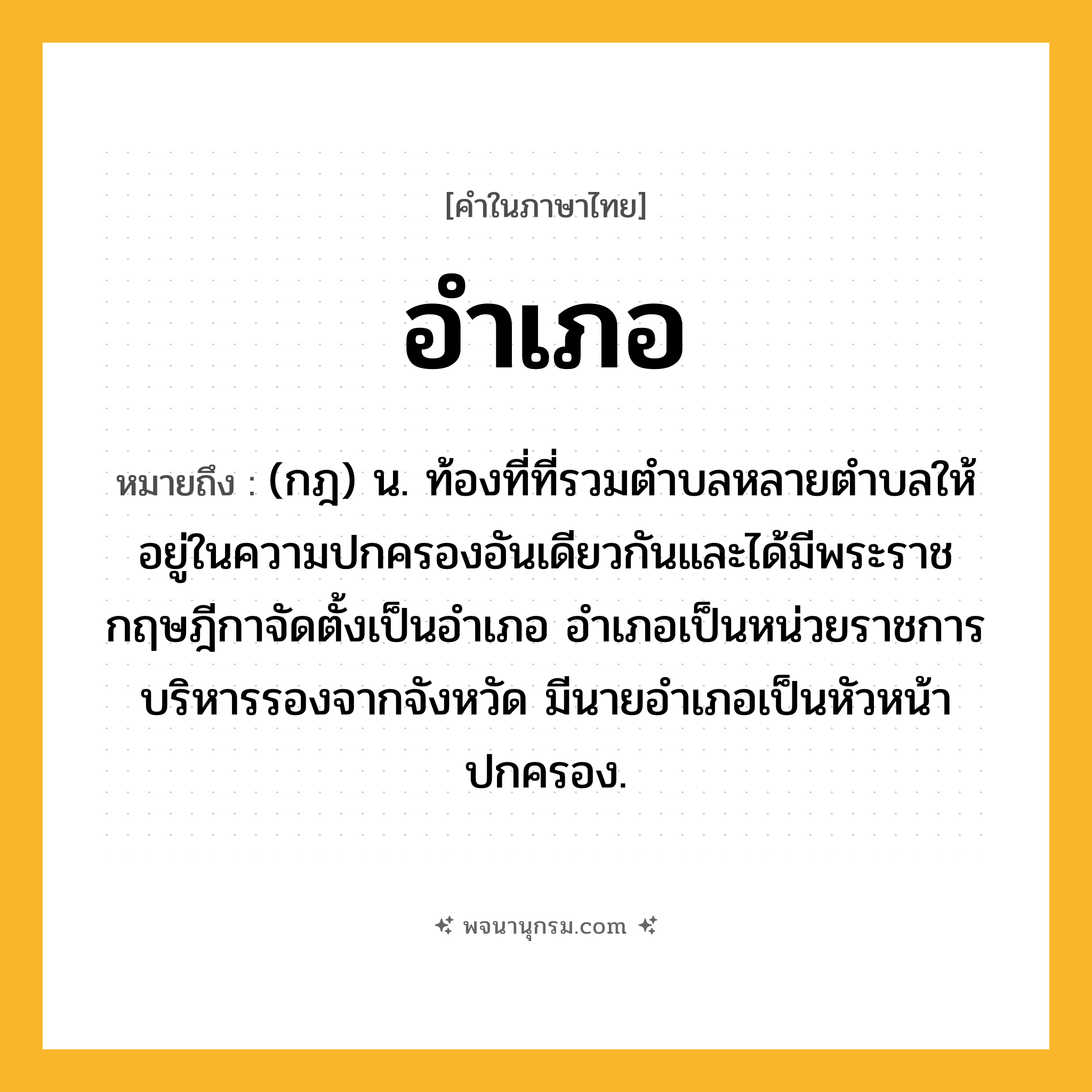 อำเภอ ความหมาย หมายถึงอะไร?, คำในภาษาไทย อำเภอ หมายถึง (กฎ) น. ท้องที่ที่รวมตําบลหลายตําบลให้อยู่ในความปกครองอันเดียวกันและได้มีพระราชกฤษฎีกาจัดตั้งเป็นอําเภอ อําเภอเป็นหน่วยราชการบริหารรองจากจังหวัด มีนายอำเภอเป็นหัวหน้าปกครอง.
