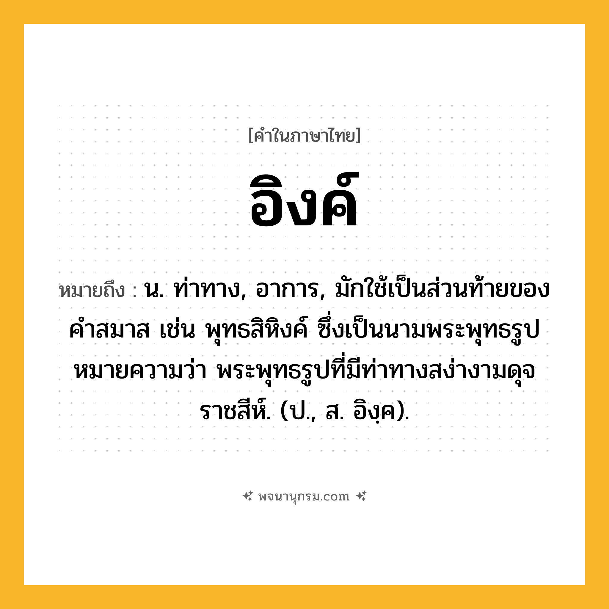 อิงค์ ความหมาย หมายถึงอะไร?, คำในภาษาไทย อิงค์ หมายถึง น. ท่าทาง, อาการ, มักใช้เป็นส่วนท้ายของคำสมาส เช่น พุทธสิหิงค์ ซึ่งเป็นนามพระพุทธรูป หมายความว่า พระพุทธรูปที่มีท่าทางสง่างามดุจราชสีห์. (ป., ส. อิงฺค).