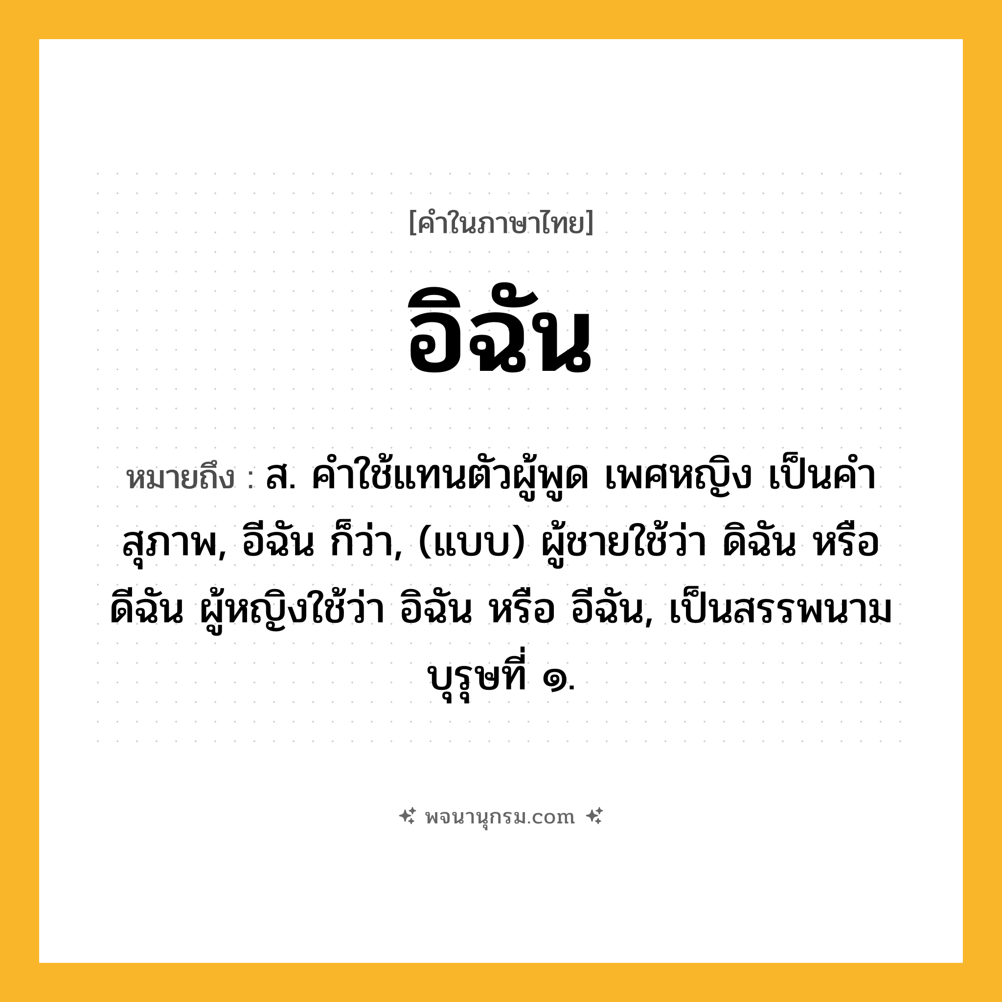 อิฉัน ความหมาย หมายถึงอะไร?, คำในภาษาไทย อิฉัน หมายถึง ส. คําใช้แทนตัวผู้พูด เพศหญิง เป็นคําสุภาพ, อีฉัน ก็ว่า, (แบบ) ผู้ชายใช้ว่า ดิฉัน หรือ ดีฉัน ผู้หญิงใช้ว่า อิฉัน หรือ อีฉัน, เป็นสรรพนามบุรุษที่ ๑.
