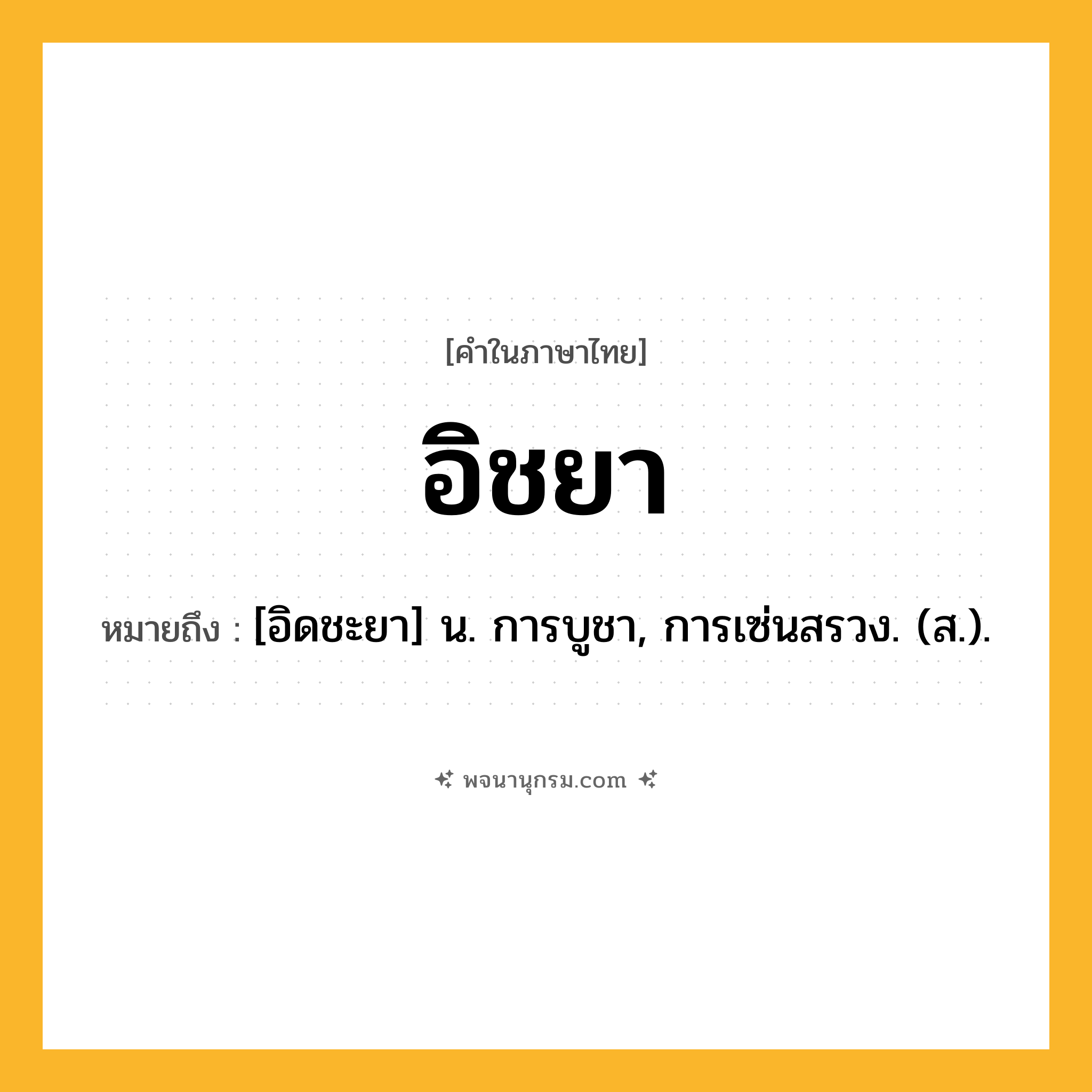 อิชยา ความหมาย หมายถึงอะไร?, คำในภาษาไทย อิชยา หมายถึง [อิดชะยา] น. การบูชา, การเซ่นสรวง. (ส.).
