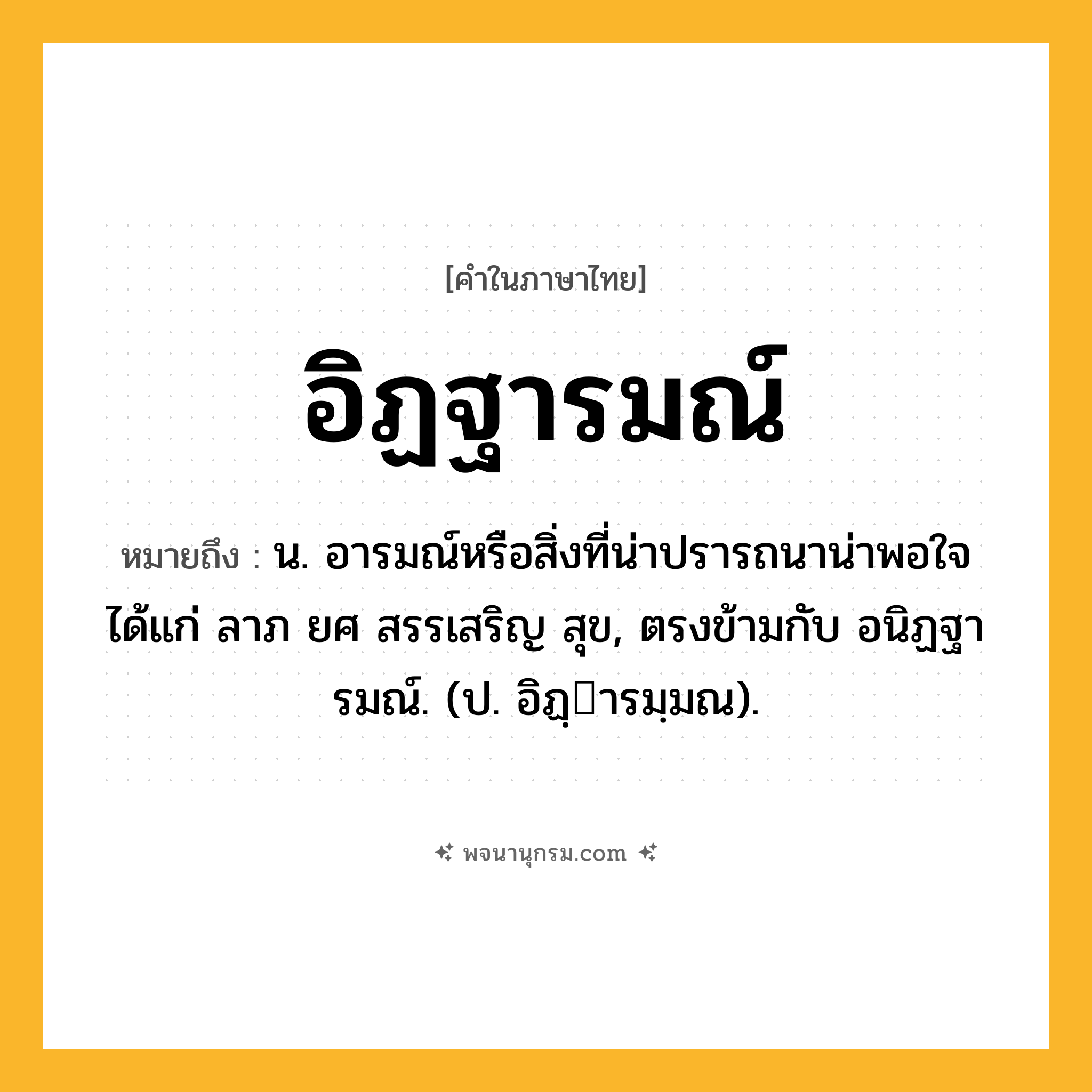 อิฏฐารมณ์ ความหมาย หมายถึงอะไร?, คำในภาษาไทย อิฏฐารมณ์ หมายถึง น. อารมณ์หรือสิ่งที่น่าปรารถนาน่าพอใจ ได้แก่ ลาภ ยศ สรรเสริญ สุข, ตรงข้ามกับ อนิฏฐารมณ์. (ป. อิฏฺารมฺมณ).