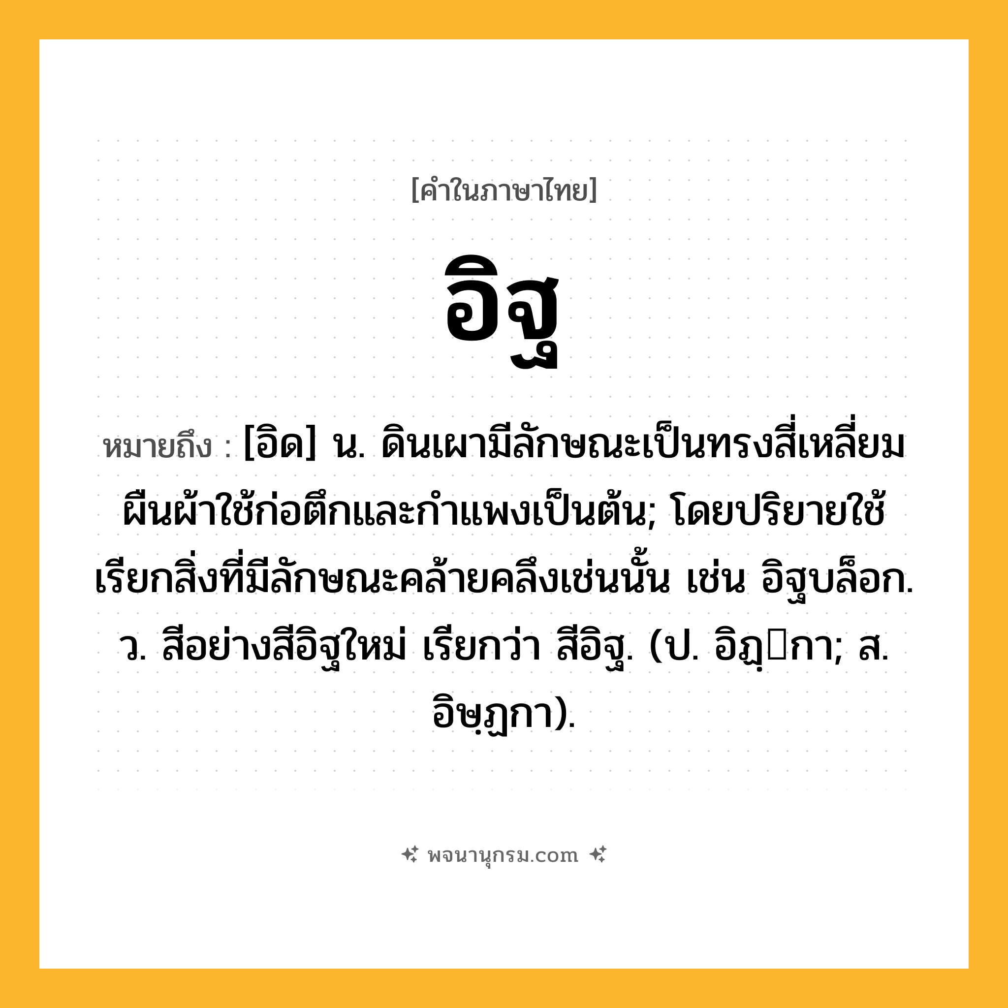 อิฐ ความหมาย หมายถึงอะไร?, คำในภาษาไทย อิฐ หมายถึง [อิด] น. ดินเผามีลักษณะเป็นทรงสี่เหลี่ยมผืนผ้าใช้ก่อตึกและกําแพงเป็นต้น; โดยปริยายใช้เรียกสิ่งที่มีลักษณะคล้ายคลึงเช่นนั้น เช่น อิฐบล็อก. ว. สีอย่างสีอิฐใหม่ เรียกว่า สีอิฐ. (ป. อิฏฺกา; ส. อิษฺฏกา).
