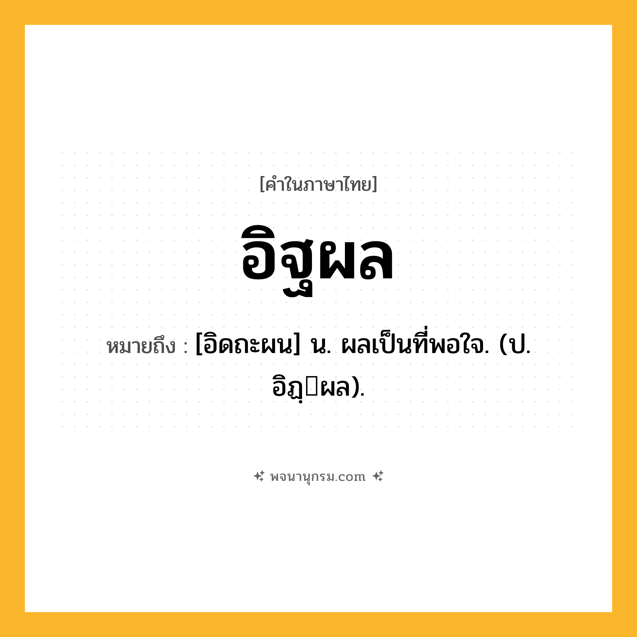 อิฐผล ความหมาย หมายถึงอะไร?, คำในภาษาไทย อิฐผล หมายถึง [อิดถะผน] น. ผลเป็นที่พอใจ. (ป. อิฏฺผล).