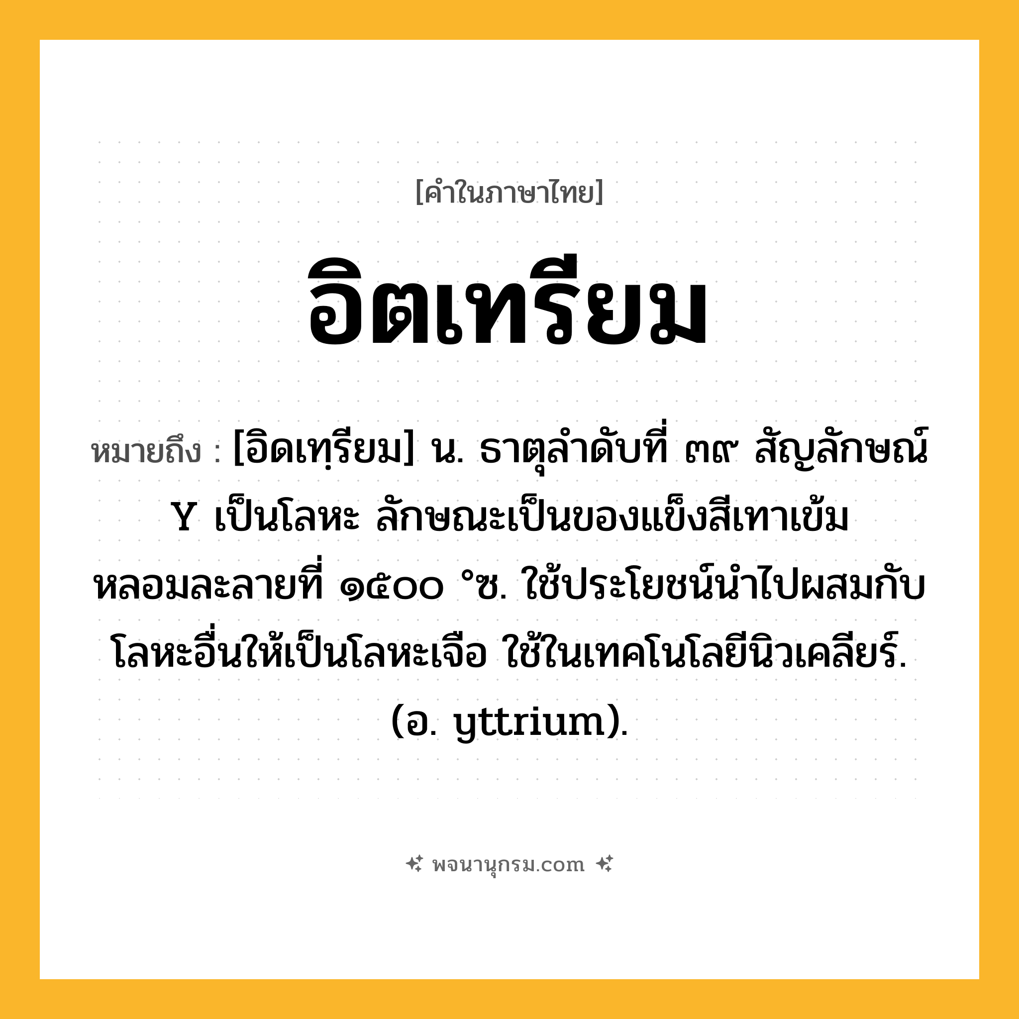 อิตเทรียม ความหมาย หมายถึงอะไร?, คำในภาษาไทย อิตเทรียม หมายถึง [อิดเทฺรียม] น. ธาตุลําดับที่ ๓๙ สัญลักษณ์ Y เป็นโลหะ ลักษณะเป็นของแข็งสีเทาเข้ม หลอมละลายที่ ๑๕๐๐ °ซ. ใช้ประโยชน์นําไปผสมกับโลหะอื่นให้เป็นโลหะเจือ ใช้ในเทคโนโลยีนิวเคลียร์. (อ. yttrium).