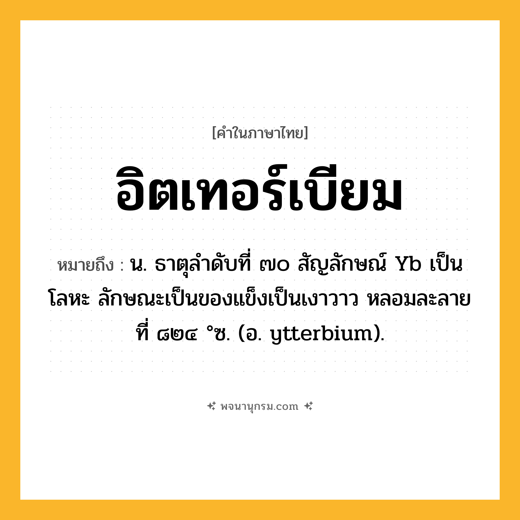 อิตเทอร์เบียม ความหมาย หมายถึงอะไร?, คำในภาษาไทย อิตเทอร์เบียม หมายถึง น. ธาตุลําดับที่ ๗๐ สัญลักษณ์ Yb เป็นโลหะ ลักษณะเป็นของแข็งเป็นเงาวาว หลอมละลายที่ ๘๒๔ °ซ. (อ. ytterbium).