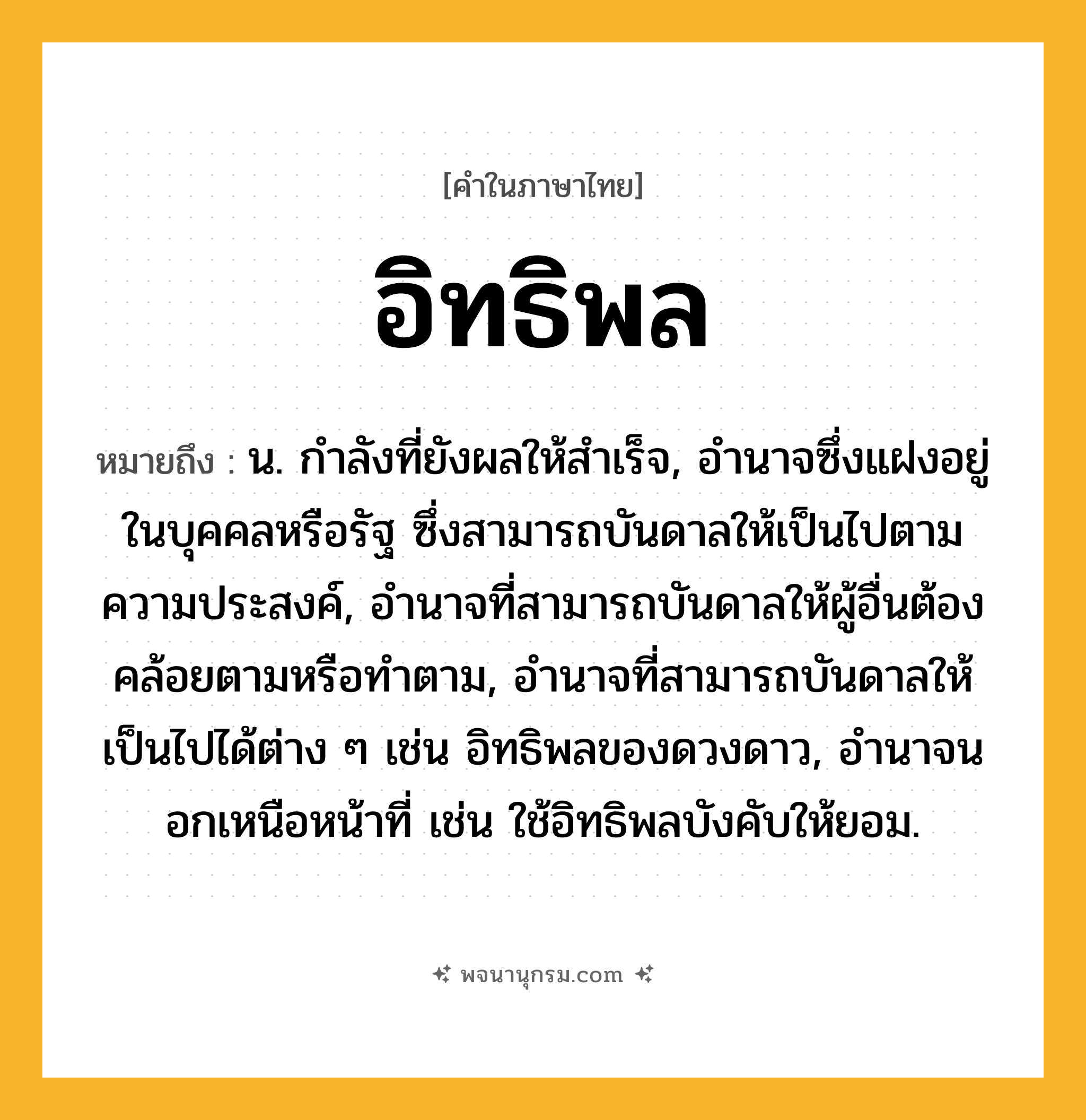 อิทธิพล ความหมาย หมายถึงอะไร?, คำในภาษาไทย อิทธิพล หมายถึง น. กําลังที่ยังผลให้สําเร็จ, อํานาจซึ่งแฝงอยู่ในบุคคลหรือรัฐ ซึ่งสามารถบันดาลให้เป็นไปตามความประสงค์, อํานาจที่สามารถบันดาลให้ผู้อื่นต้องคล้อยตามหรือทําตาม, อํานาจที่สามารถบันดาลให้เป็นไปได้ต่าง ๆ เช่น อิทธิพลของดวงดาว, อํานาจนอกเหนือหน้าที่ เช่น ใช้อิทธิพลบังคับให้ยอม.