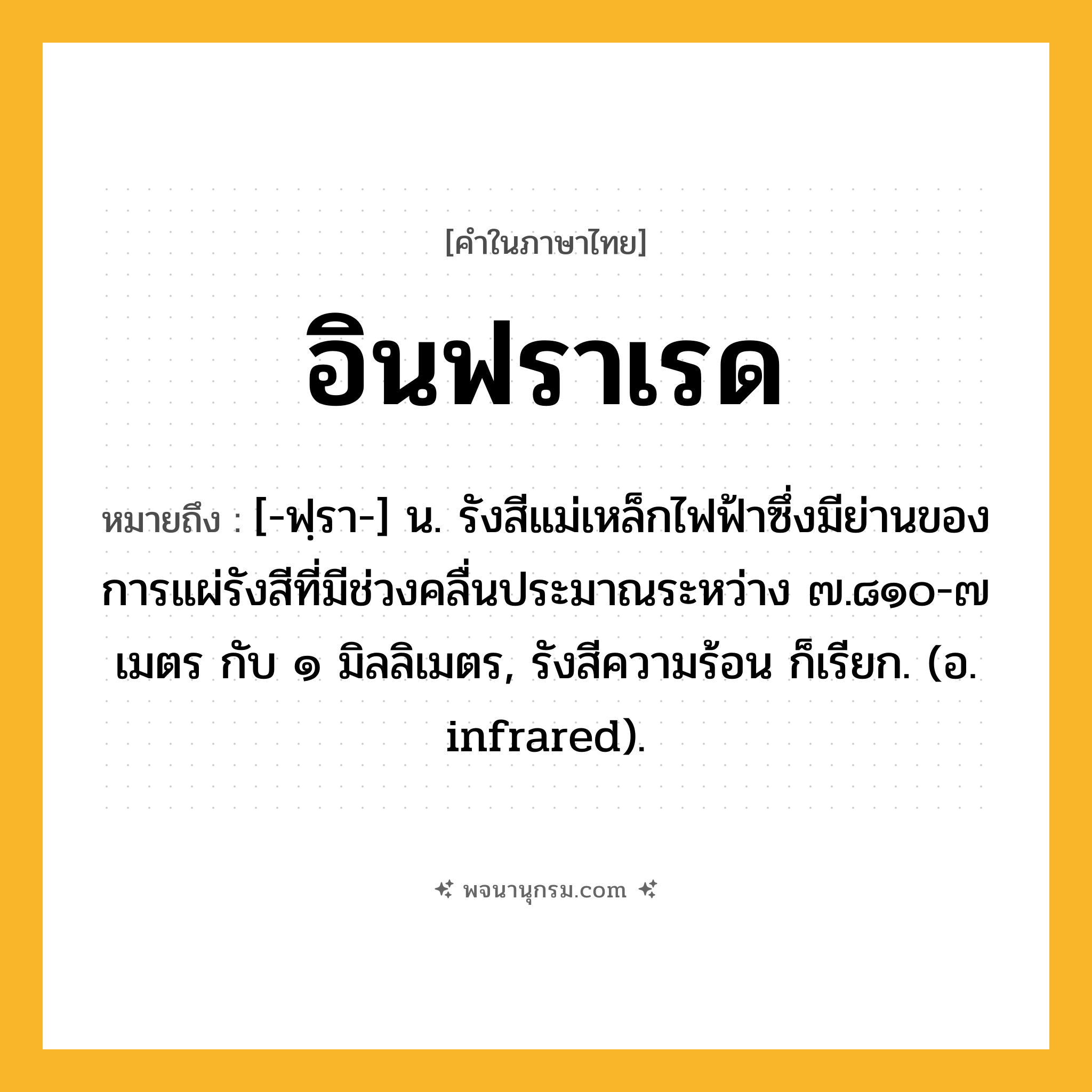 อินฟราเรด ความหมาย หมายถึงอะไร?, คำในภาษาไทย อินฟราเรด หมายถึง [-ฟฺรา-] น. รังสีแม่เหล็กไฟฟ้าซึ่งมีย่านของการแผ่รังสีที่มีช่วงคลื่นประมาณระหว่าง ๗.๘๑๐-๗ เมตร กับ ๑ มิลลิเมตร, รังสีความร้อน ก็เรียก. (อ. infrared).