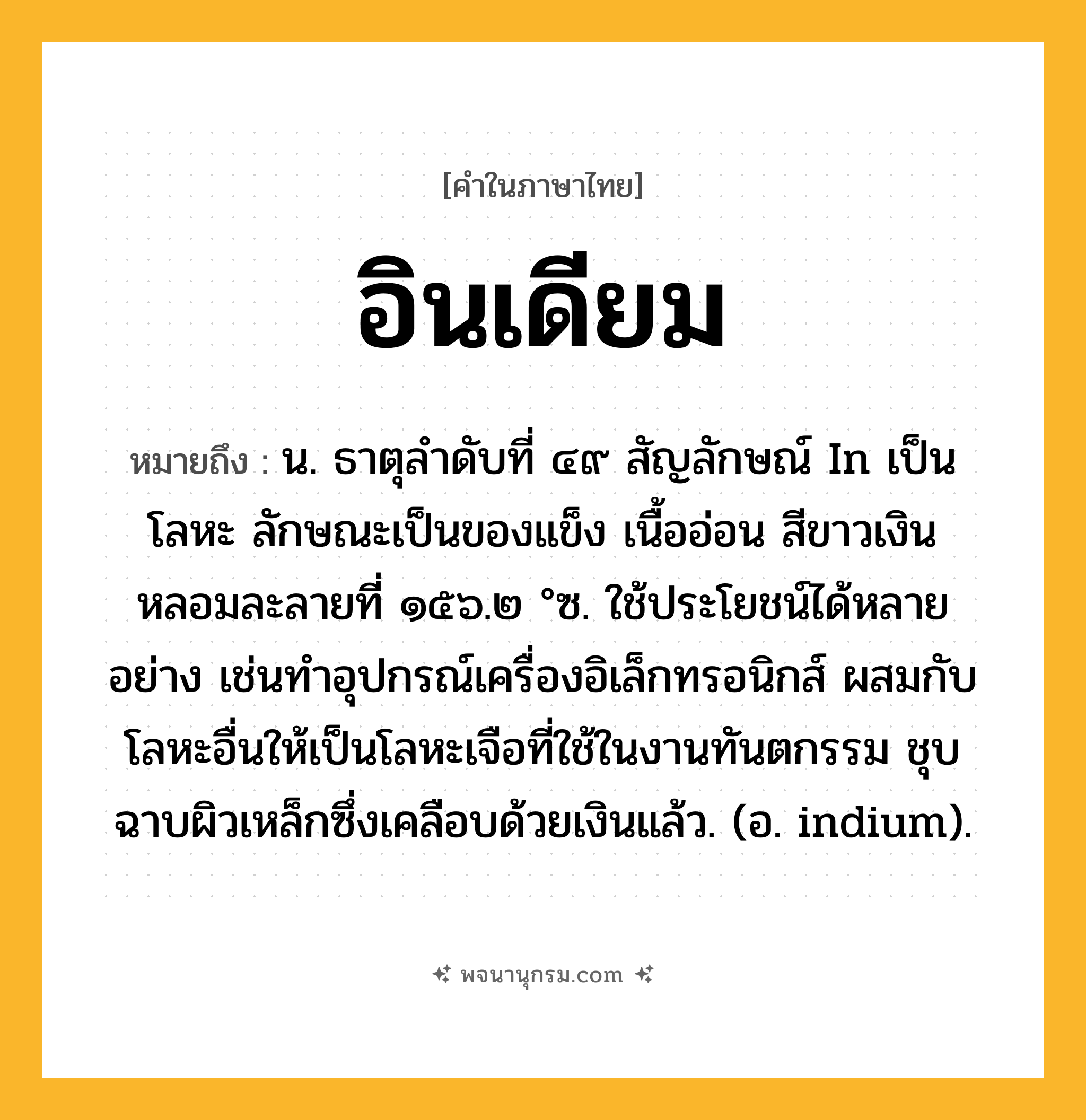 อินเดียม ความหมาย หมายถึงอะไร?, คำในภาษาไทย อินเดียม หมายถึง น. ธาตุลําดับที่ ๔๙ สัญลักษณ์ In เป็นโลหะ ลักษณะเป็นของแข็ง เนื้ออ่อน สีขาวเงิน หลอมละลายที่ ๑๕๖.๒ °ซ. ใช้ประโยชน์ได้หลายอย่าง เช่นทําอุปกรณ์เครื่องอิเล็กทรอนิกส์ ผสมกับโลหะอื่นให้เป็นโลหะเจือที่ใช้ในงานทันตกรรม ชุบฉาบผิวเหล็กซึ่งเคลือบด้วยเงินแล้ว. (อ. indium).