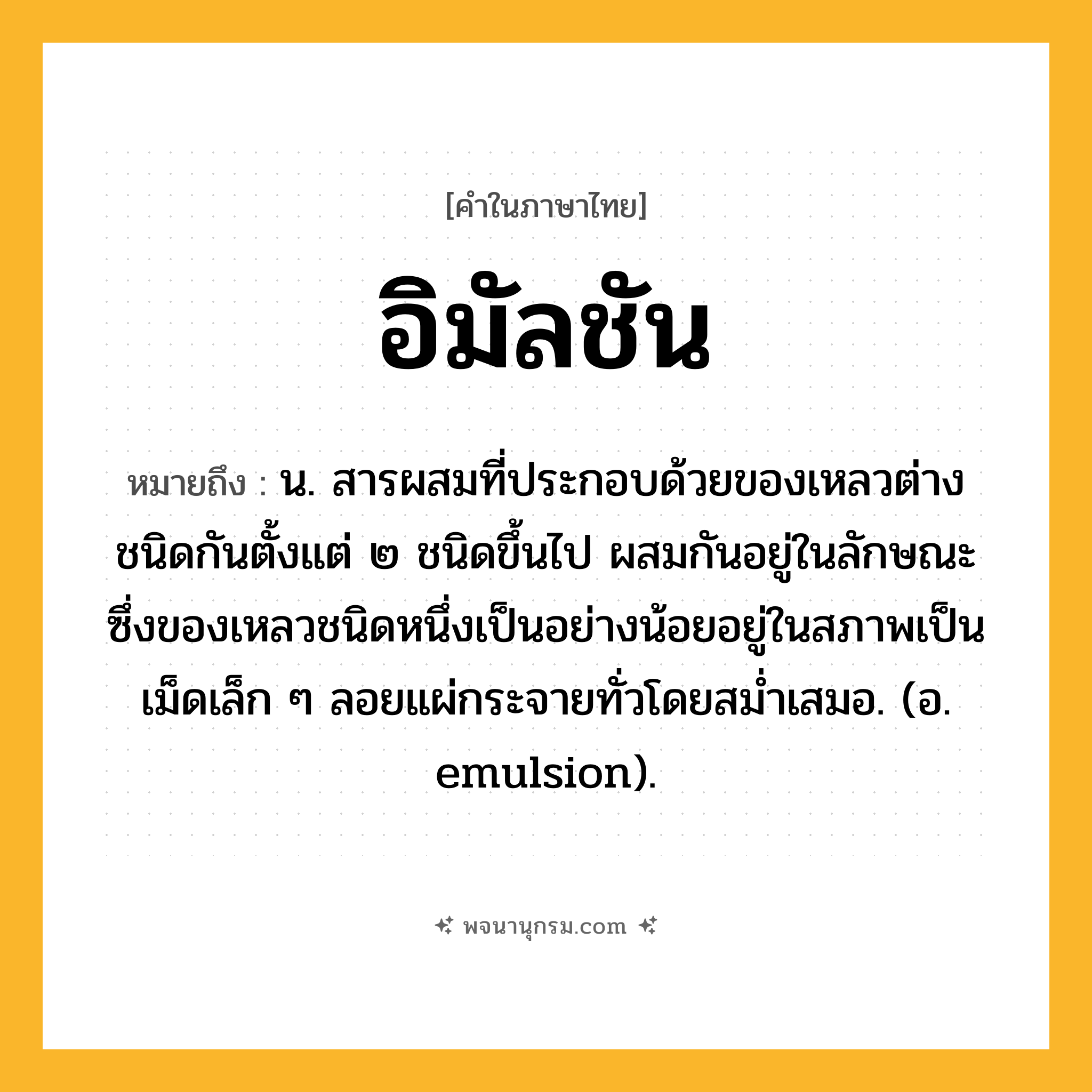 อิมัลชัน ความหมาย หมายถึงอะไร?, คำในภาษาไทย อิมัลชัน หมายถึง น. สารผสมที่ประกอบด้วยของเหลวต่างชนิดกันตั้งแต่ ๒ ชนิดขึ้นไป ผสมกันอยู่ในลักษณะซึ่งของเหลวชนิดหนึ่งเป็นอย่างน้อยอยู่ในสภาพเป็นเม็ดเล็ก ๆ ลอยแผ่กระจายทั่วโดยสมํ่าเสมอ. (อ. emulsion).