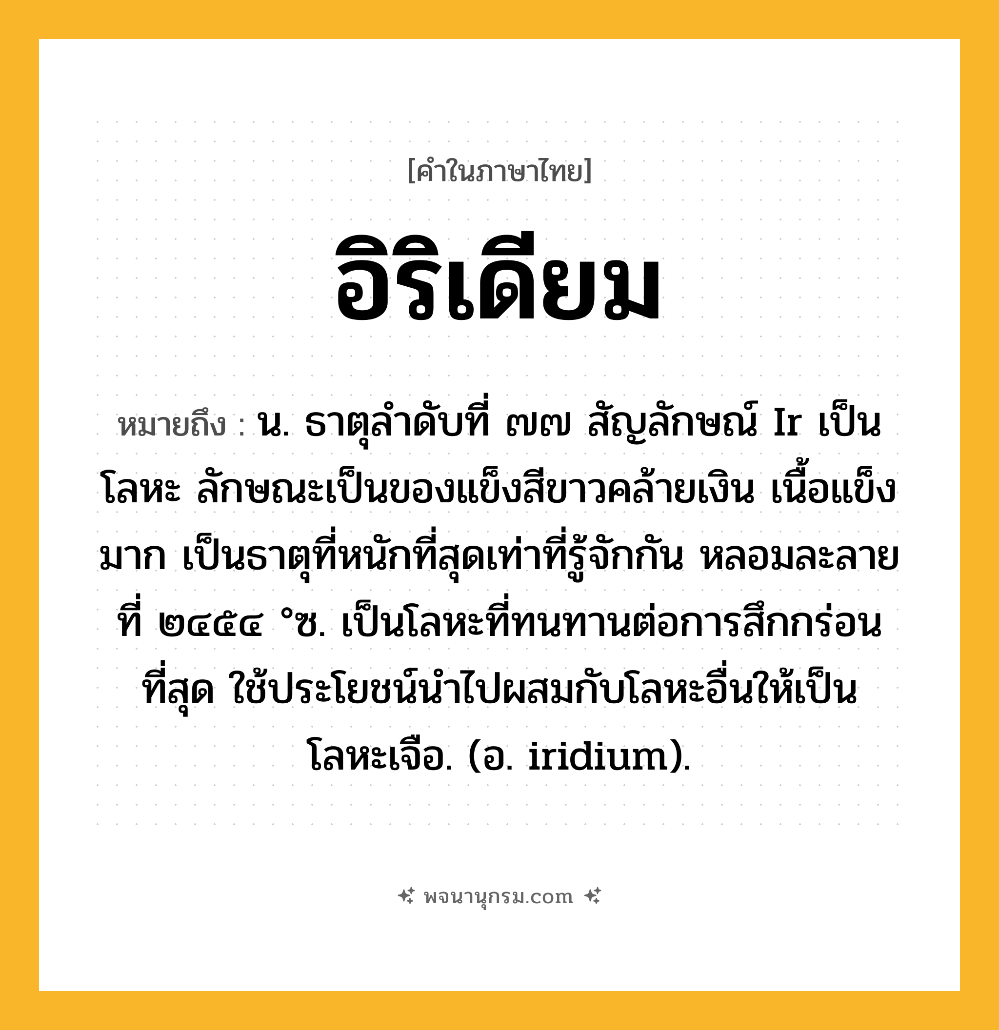 อิริเดียม ความหมาย หมายถึงอะไร?, คำในภาษาไทย อิริเดียม หมายถึง น. ธาตุลําดับที่ ๗๗ สัญลักษณ์ Ir เป็นโลหะ ลักษณะเป็นของแข็งสีขาวคล้ายเงิน เนื้อแข็งมาก เป็นธาตุที่หนักที่สุดเท่าที่รู้จักกัน หลอมละลายที่ ๒๔๕๔ °ซ. เป็นโลหะที่ทนทานต่อการสึกกร่อนที่สุด ใช้ประโยชน์นําไปผสมกับโลหะอื่นให้เป็นโลหะเจือ. (อ. iridium).