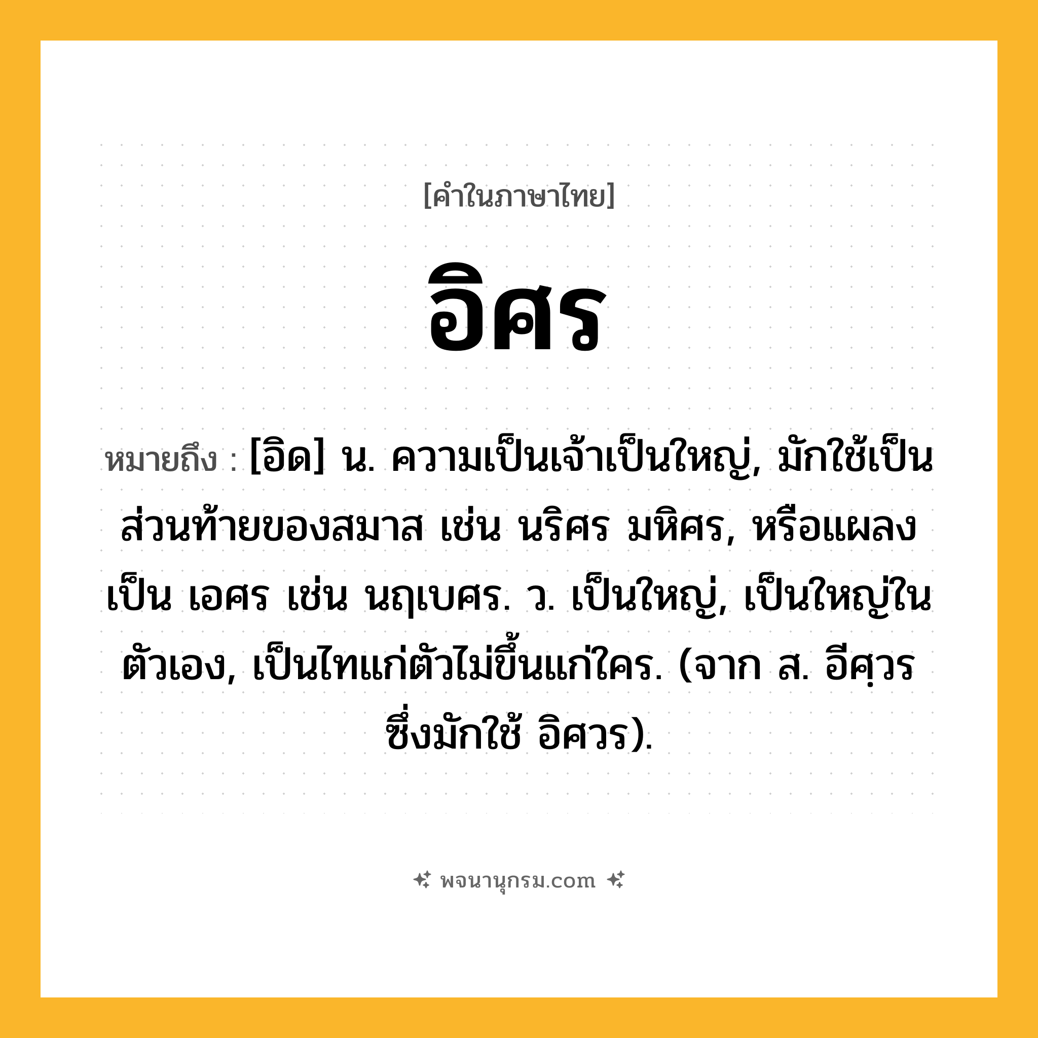 อิศร ความหมาย หมายถึงอะไร?, คำในภาษาไทย อิศร หมายถึง [อิด] น. ความเป็นเจ้าเป็นใหญ่, มักใช้เป็นส่วนท้ายของสมาส เช่น นริศร มหิศร, หรือแผลงเป็น เอศร เช่น นฤเบศร. ว. เป็นใหญ่, เป็นใหญ่ในตัวเอง, เป็นไทแก่ตัวไม่ขึ้นแก่ใคร. (จาก ส. อีศฺวร ซึ่งมักใช้ อิศวร).