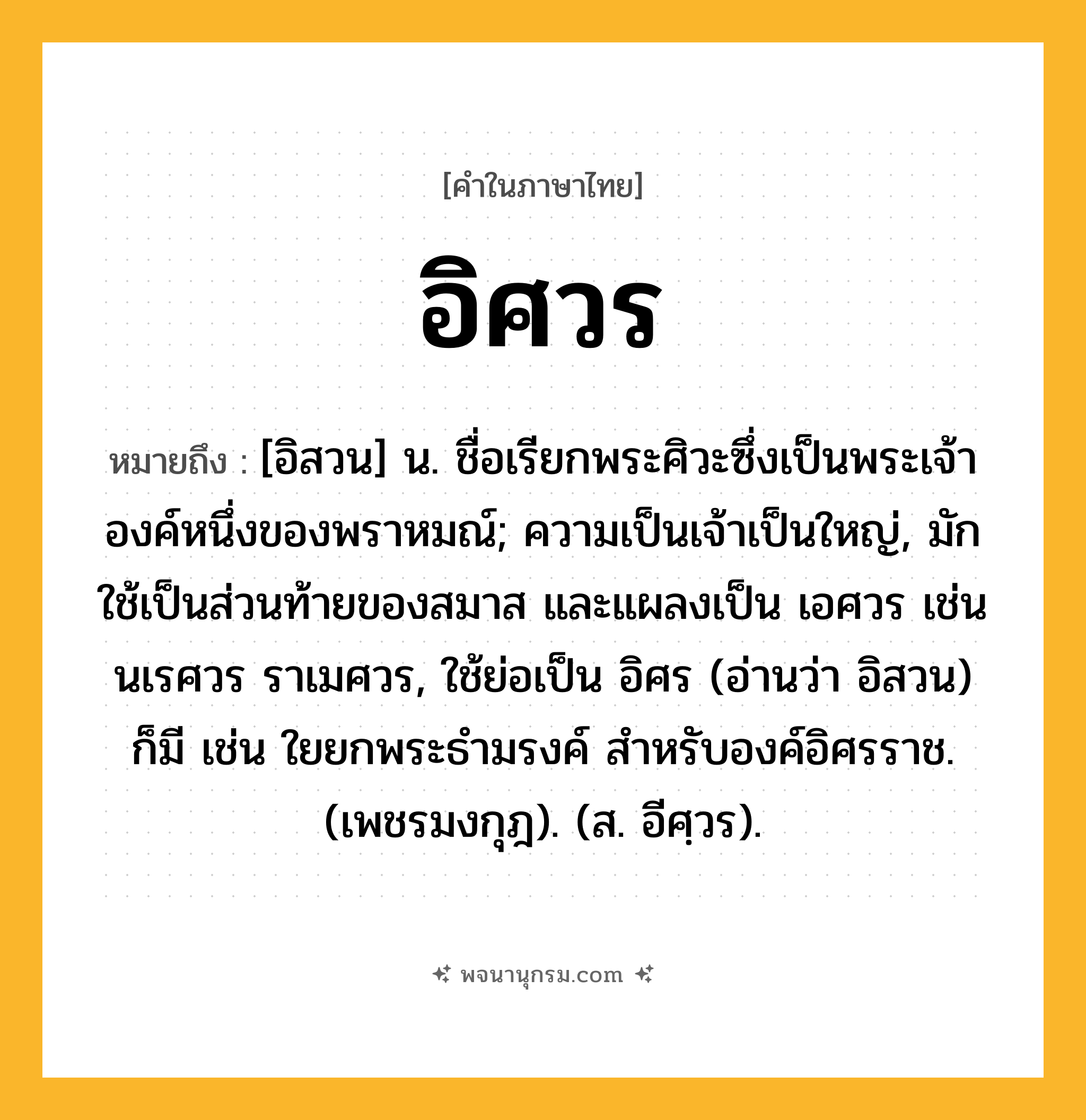 อิศวร ความหมาย หมายถึงอะไร?, คำในภาษาไทย อิศวร หมายถึง [อิสวน] น. ชื่อเรียกพระศิวะซึ่งเป็นพระเจ้าองค์หนึ่งของพราหมณ์; ความเป็นเจ้าเป็นใหญ่, มักใช้เป็นส่วนท้ายของสมาส และแผลงเป็น เอศวร เช่น นเรศวร ราเมศวร, ใช้ย่อเป็น อิศร (อ่านว่า อิสวน) ก็มี เช่น ใยยกพระธำมรงค์ สำหรับองค์อิศรราช. (เพชรมงกุฎ). (ส. อีศฺวร).