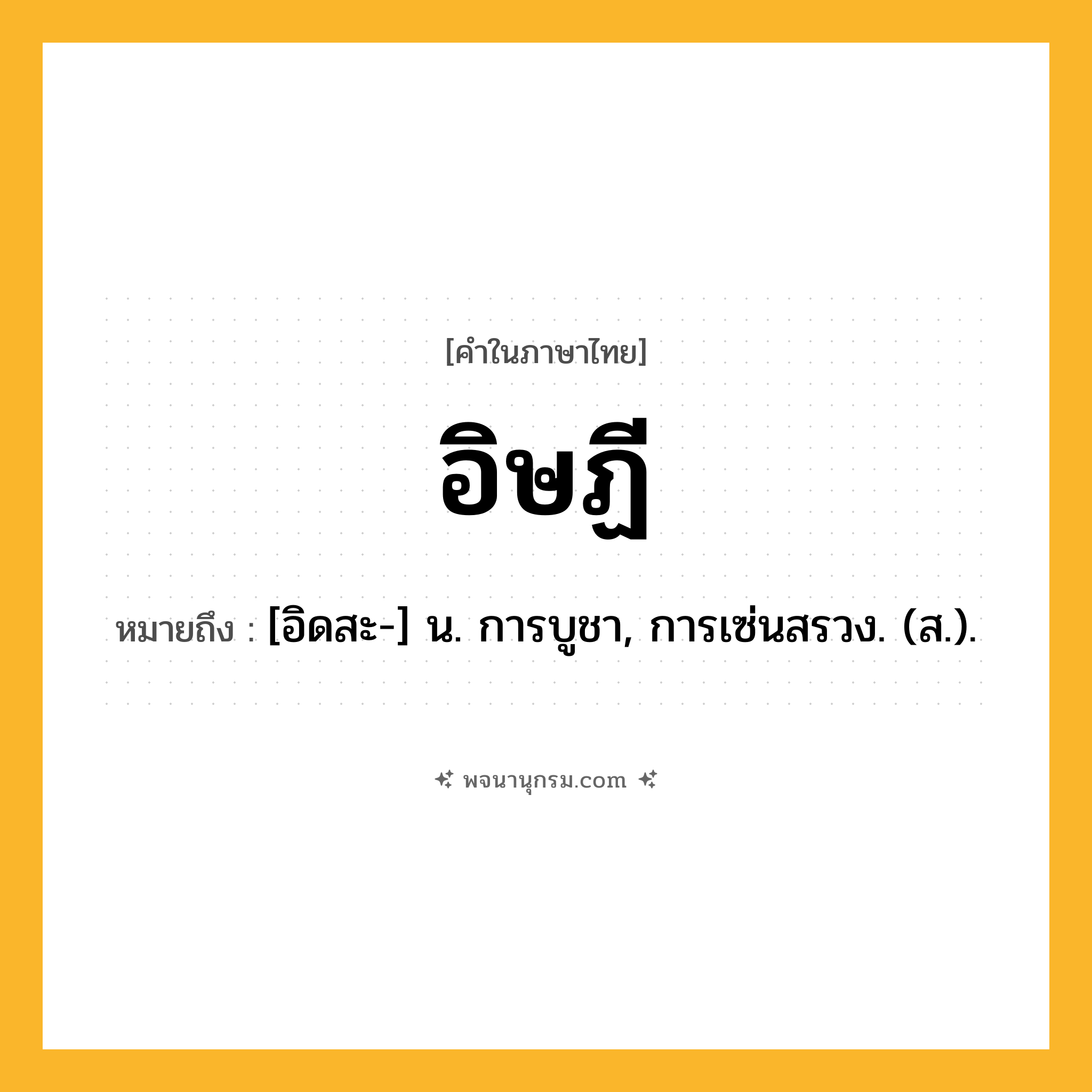 อิษฏี ความหมาย หมายถึงอะไร?, คำในภาษาไทย อิษฏี หมายถึง [อิดสะ-] น. การบูชา, การเซ่นสรวง. (ส.).