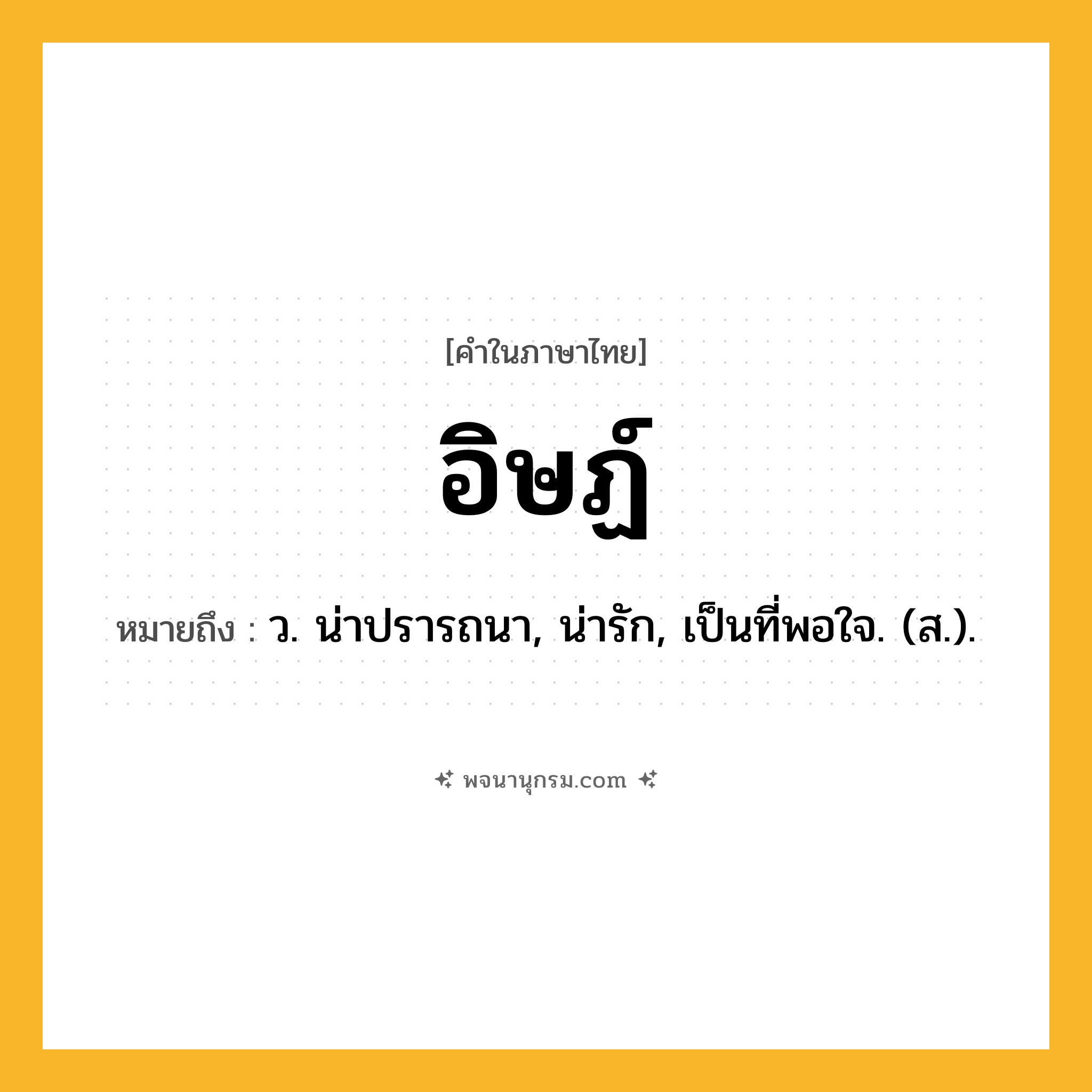 อิษฏ์ ความหมาย หมายถึงอะไร?, คำในภาษาไทย อิษฏ์ หมายถึง ว. น่าปรารถนา, น่ารัก, เป็นที่พอใจ. (ส.).